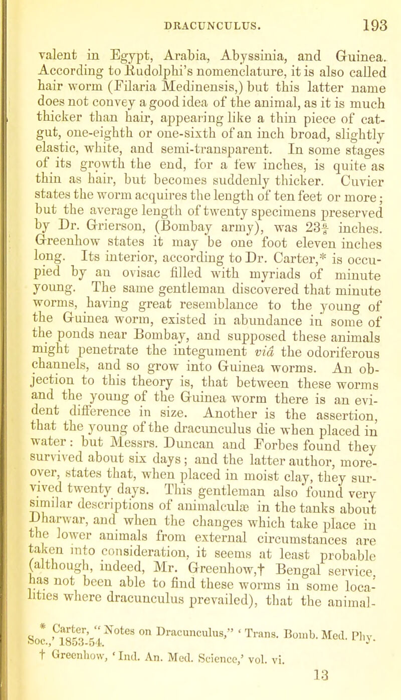 valent in Egypt, Arabia, Abyssinia, and Guinea. According to liudolpbi's nomenclature, it is also called hair worm (Filaria Medinensis,) but this latter name does not convey a good idea of the animal, as it is much thicker than hair, appearing like a thin piece of cat- gut, one-eighth or one-sixth of an inch broad, slightly elastic, white, and semi-transparent. In some stages of its growth the end, for a few inches, is quite as thin as hair, but becomes suddenly thicker. Cuvier states the worm acquires the length of ten feet or more; but the average length of twenty specimens preserved by Dr. Grierson, (Bombay army), was 23f inches. Greenhow states it may be one foot eleven inches long. Its interior, according to Dr. Carter,* is occu- pied by an ovisac filled with myriads of minute young. The same gentleman discovered that minute worms, having great resemblance to the young of the G-uinea worm, existed in abundance in some of the ponds near Bombay, and supposed these animals might penetrate the integument via the odoriferous channels, and so grow into Guinea worms. An ob- jection to this theory is, that between these worms and the young of the Guinea worm there is an evi- dent difference in size. Another is the assertion, that the young of the dracuncidus die when placed in water: but Messrs. Duncan and Forbes found they survived about six days ; and the latter author, more- over, states that, when placed in moist clay, they sur- vived twenty days. This gentleman also found very similar descriptions of animalcule in the tanks about Dharwar, and when the changes which take place in the lower animals from external circumstances are taken mto consideration, it seems at least probable (although, indeed, Mr. Greenhow,f Bengal service has not been able to find these worms in some loca- lities where dracunculus prevailed), that the animal- Soc '°i853r'5 l N°teS °n Dracunculus> ' Trans- Med. Phy. t Greenhow, ' Ind. An. Med. Science,' vol. vi. 13