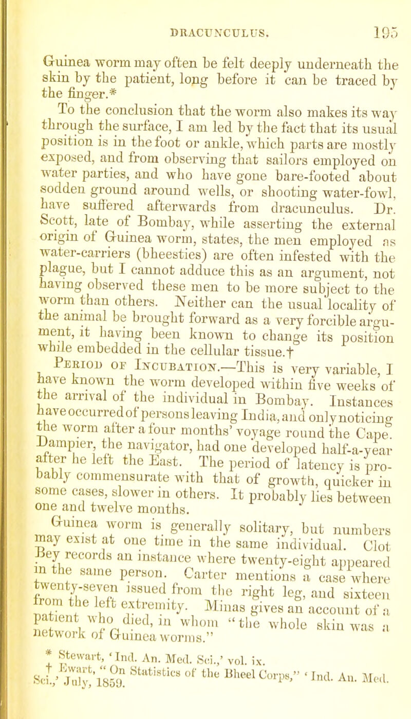 Guinea worm may often be felt deeply underneath the skin by the patient, long before it can be traced by the finder.* To the conclusion that the worm also makes its way through the surface, I am led by the fact that its usual position is in the foot or ankle, which parts are mostly exposed, and from observing that sailors employed on water parties, and who have gone bare-footed about sodden ground around wells, or shooting water-fowl, have suffered afterwards from dracunculus. Dr. Scott, late of Bombay, while asserting the external origin of Guinea worm, states, the men employed as water-carriers (bheesties) are often infested with the plague, but I cannot adduce this as an argument, not having observed these men to be more subject to the worm than others. Neither can the usual locality of the animal be brought forward as a very forcible argu- ment, it having been known to change its position while embedded in the cellular tissue, f Peeiooj or Incubation.—This is very variable, I have known the worm developed within five weeks of the arrival of the individual in Bombay. Instances haveoccurredof persons leaving India, and onlynoticing the worm after a four months' voyage round the Cape -Uampier the navigator, had one developed half-a-year after he left the East. The period of latency is pro- bably commensurate with that of growth, quicker in some cases, slower m others. It probably lies between one and twelve months. Guinea worm is generally solitary, but numbers may exist at one time in the same individual. Clot -Key records an instance where twenty-eight appeared in the same person. Carter mentions a case where from the left extremity. Minas gives an account of a EeWW°ad-edl m Wh0m the whole skil™ network of Guinea worms. * Stewart, 'Ind. An. Med. Sci./ vol. ix SoV JdJlsS StiltiStiCS °f BheelCOTP8, 'Ind. An. Med.