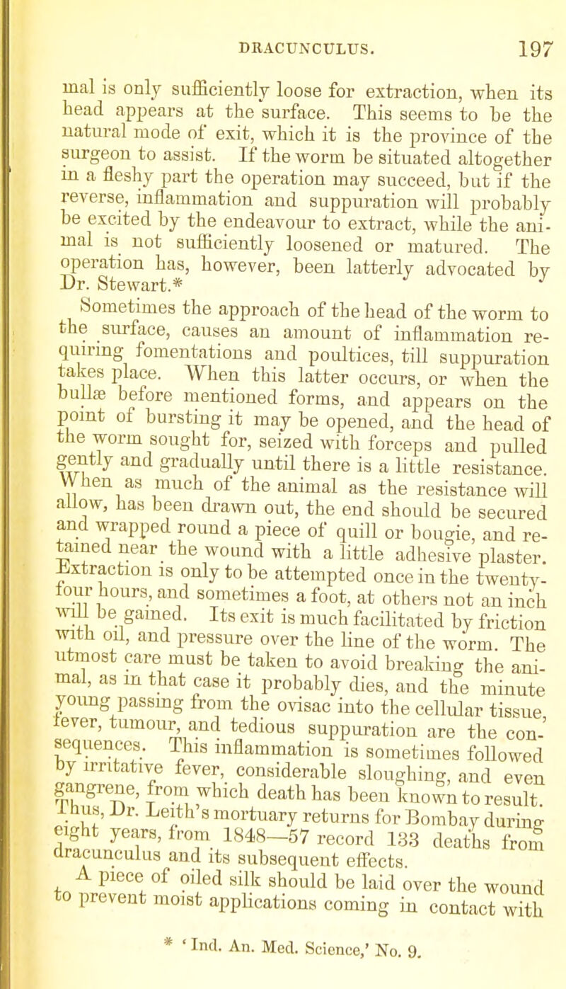 mal is only sufficiently loose for extraction, when its head appears at the surface. This seems to be the natural mode of exit, which it is the province of the surgeon to assist. If the worm be situated altogether in a fleshy part the operation may succeed, but if the reverse, inflammation and suppuration will probably be excited by the endeavour to extract, while the ani- mal is not sufficiently loosened or matured. The operation has, however, been latterly advocated bv Dr. Stewart* J Sometimes the approach of the head of the worm to the surface, causes an amount of inflammation re- quiring fomentations and poultices, till suppuration takes place. When this latter occurs, or when the bullae before mentioned forms, and appears on the point of bursting it may be opened, and the head of the worm sought for, seized with forceps and pulled gently and gradually until there is a little resistance When as much of the animal as the resistance will allow, has been drawn out, the end should be secured and wrapped round a piece of quill or bougie, and re- tamed near the wound with a little adhesive plaster. Extraction is only to be attempted once in the twenty- four hours, and sometimes a foot, at others not an inch will be gamed. Its exit is much facilitated by friction with oil, and pressure over the line of the worm The utmost care must be taken to avoid breaking the ani- mal, as m that case it probably dies, and the minute young passing from the ovisac into the cellular tissue lever, tumour^ and tedious suppuration are the con- sequences. This inflammation is sometimes followed by irritative fever, considerable sloughing, and even gangrene, from which death has been known to result 1 hus, Dr. Leith s mortuary returns for Bombay during eight years, from 1848-57 record 133 deaths from dracunculus and its subsequent effects. A piece of oiled silk should be laid over the wound to prevent moist applications coming in contact with * ' Ind. An. Med. Science,' No. 9.