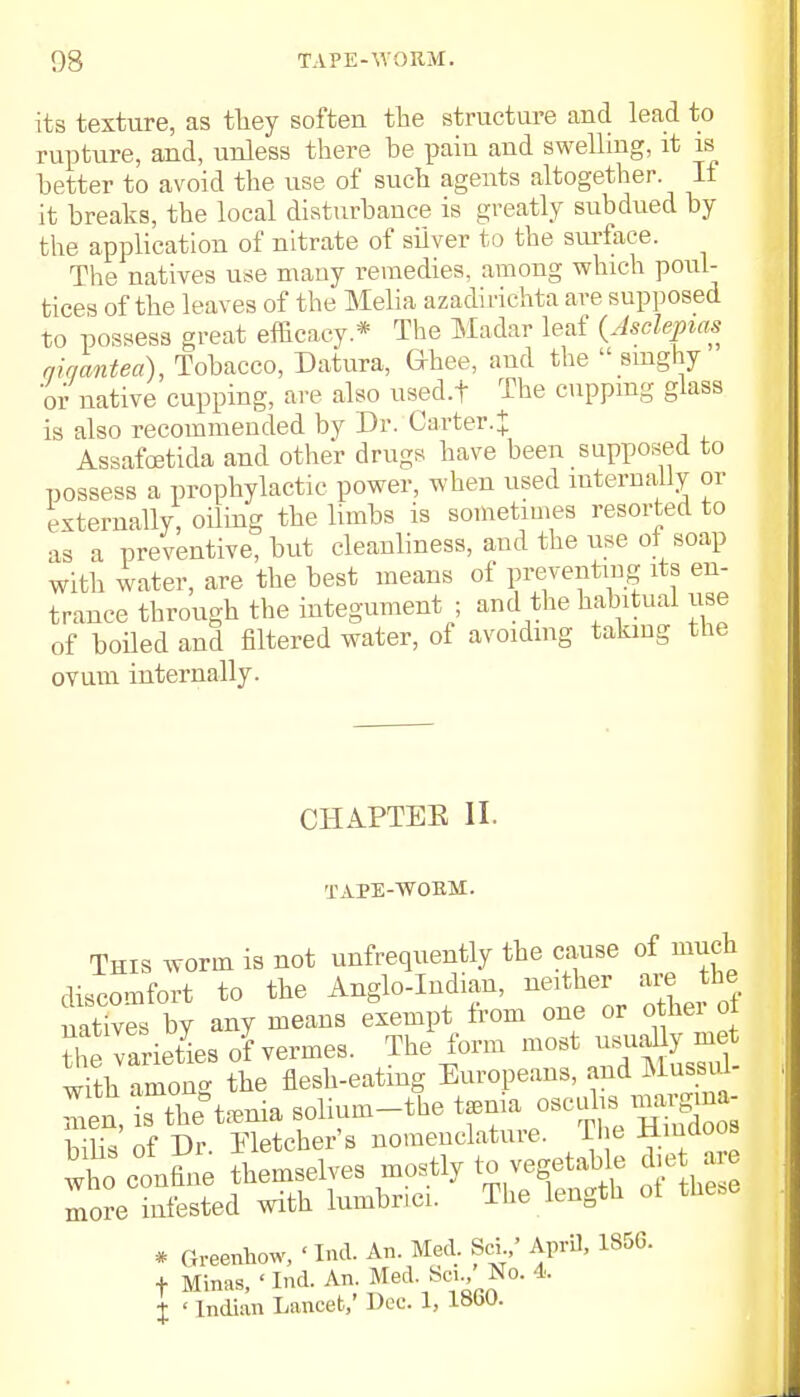 its texture, as they soften the structure and lead to rupture, and, unless there be pain and swelling, it is better to avoid the use of such agents altogether. If it breaks, the local disturbance is greatly subdued by the application of nitrate of silver to the surface. The natives use many remedies, among which poul- tices of the leaves of the Melia azadirichta are supposed to possess great efficacy * The Madar leaf (Asclepias qiqmtea), Tobacco, Datura, Ghee, and the  singhy or native cupping, are also used.f The cupping glass is also recommended by Dr. Carter.^ Assafoetida and other drugs have been supposed to possess a prophylactic power, when used internally or externally, oiling the limbs is sometimes resorted to as a preventive, but cleanliness, and the use of soap with water, are the best means of preventing its en- trance through the integument ; and the habitual use of boiled and filtered water, of avoiding taking the ovum internally. CHAPTEK II. TAPE-WORM. This worm is not unfrequently the cause of much discomfort to the Anglo-Indian, neither are the aaS by any means exempt from one or o her of Varieties of vermes. The form most usually me with anion- the flesh-eating Europeans, and MussiU- I^rthe°t:enia solium-the tamia c-^™gjj£ hilis of Dr Fletcher's nomenclature. The Hindoos wt con^e themselves mostly to vegetable diet are more infested with lumbnci. The length ot these * Greenhow, ' Ind. An. Med. Sci.,5 April, 1856. f Minas, ' Ind. An Med Sci., No. 4