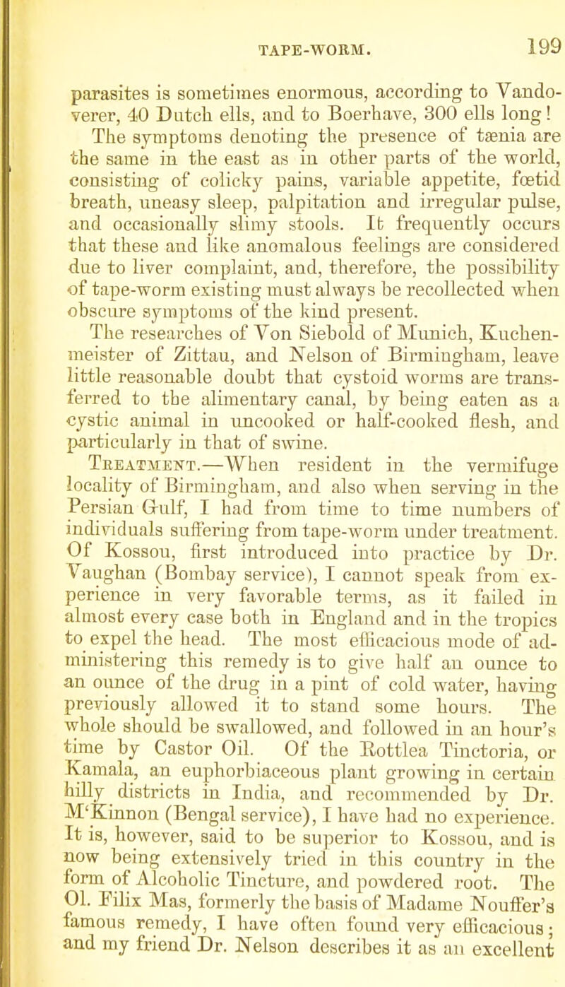 parasites is sometimes enormous, according to Vando- verer, 40 Dutch ells, and to Boerhave, 300 ells long! The symptoms denoting the presence of taenia are the same in the east as in other parts of the world, consisting of colicky pains, variable appetite, foetid breath, uneasy sleep, palpitation and irregular pulse, and occasionally slimy stools. It frequently occurs that these and like anomalous feelings are considered due to liver complaint, aud, therefore, the possibility of tape-worm existing must always be recollected when obscure symptoms of the kind present. The researches of Von Siebold of Munich, Kuchen- meister of Zittau, and Nelson of Birmingham, leave little reasonable doubt that cystoid worms are trans- ferred to the alimentary canal, by being eaten as a cystic animal in uncooked or half-cooked flesh, and particularly in that of swine. Treatment.—When resident in the vermifuge locality of Birmingham, and also when serving in the Persian Grulf, I had from time to time numbers of individuals suffering from tape-worm under treatment. Of Kossou, first introduced into practice by Dr. Vaughan (Bombay service), I cannot speak from ex- perience in very favorable terms, as it failed in almost every case both in England and in the tropics to_ expel the head. The most efficacious mode of ad- ministering this remedy is to give half an ounce to an ounce of the drug in a pint of cold water, having previously allowed it to stand some hours. The whole should be swallowed, and followed in an hour's time by Castor Oil. Of the Bottlea Tinctoria, or Kamala, an euphorbiaceous plant growing in certain hilly districts in India, and recommended by Dr. M'Kinnon (Bengal service), I have had no experience. It is, however, said to be superior to Kossou, and is now being extensively tried in this country in the form of Alcoholic Tincture, and powdered root. The 01. Bilix Mas, formerly the basis of Madame Nouffer'a famous remedy, I have often found very efficacious; and my friend Dr. Nelson describes it as an excellent