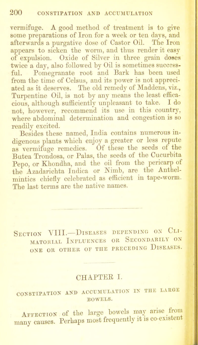 vermifuge. A good method of treatment is to give some preparations of Iron for a week or ten days, and afterwards a purgative dose of Castor Oil. The Iron appears to sicken the worm, and thus render it easy of expulsion. Oxide of Silver in three grain doses twice a day, also followed by Oil is sometimes success- ful. Pomegranate root and Bark has been used from the time of Celsus, and its power is not appreci- ated as it deserves. The old remedy of Maddens, viz., Turpentine Oil, is not by any means the least effica- cious, although sufficiently unpleasant to take. I do not, however, recommend its use in this country, where abdominal determination and congestion is so readily excited. Besides these named, India contains numerous in- digenous plants which enjoy a greater or less repute as vermifuge remedies. Of these the seeds of the Butea Trondosa, or Palas, the seeds of the Cucurbita Pepo, or Khondha, and the oil from the pericarp of the Azadarichta Indica or JSTimb, are the Anthel- mintics chiefly celebrated as efficient in tape-worm. The last terms are the native names. Section VIII.—Diseases depending on Clj- matoiual Influences oh Secondarily on- one Oil OTHElt OF THE PRECEDING DISEASES. CHAPTER I. CONSTIPATION AND ACCUMULATION IK THE LARGE DOWELS. Affection of the large bowels may arise from many causes. Perhaps most frequently it is co-existent