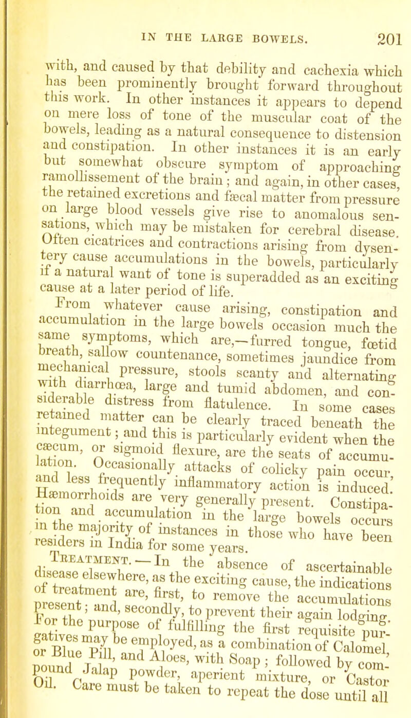 with, and caused by that debility and cachexia which has been prominently brought forward throughout this work. In other instances it appears to depend on mere loss of tone of the muscular coat of the bowels, leading as a natural consequence to distension and constipation. In other instances it is an early but somewhat obscure symptom of approaching ramolhssement of the brain; and again, in other cases the retained excretions and faecal matter from pressure on large blood vessels give rise to anomalous sen- sations, which may be mistaken for cerebral disease Utten cicatrices and contractions arising from dysen- tery cause accumulations in the bowels, particularly tf a natural want of tone is superadded as an exciting cause at a later period of life. From whatever cause arising, constipation and accumulation in the large bowels occasion much the same symptoms, which are,-furred tongue, fetid breath, sallow countenance, sometimes jaundice from mechanical pressure, stools scanty and alternating with diarrhoea, large and tumid abdomen, and con- siderable distress from flatulence. In some cases retained matter can be clearly traced beneath the integument • and this is particularly evident when the caecum, or sigmoid flexure, are the seats of accumu! lat on. Occasionally attacks of colicky pain oc^ur and less frequently inflammatory action is induced ^ai^0r;eS8ttae h™= Treatment.-In the absence of ascertainable wm^T^ ' u ' t0 rem°Ve the ^cumulations present, and, secondly, to prevent their again lodging i or the purpose of fulfilling the first requisite 3' 2?*Seuemplbe 7fred'aS * -mbinaL3SCa o'meV nounr! I ' 1 A11°eS' Wlth SoaP i fou°wed by com pound Jalap powder, aperient mixture, or Castor Od. Care must be taken to repeat the dose unS al