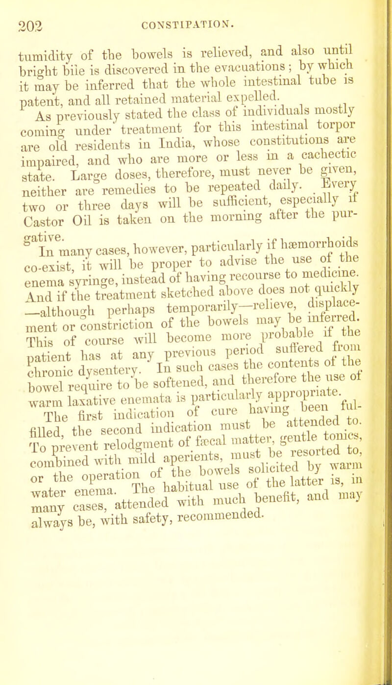 tumidity of the bowels is relieved, and also until bright bile is discovered in the evacuations ; by which it may be inferred that the whole intestinal tube is patent, and all retained material expelled As previously stated the class of individuals mostly coining under' treatment for this intestinal torpor are old residents in India, whose constitutions are impaired, and who are more or less m a cachectic state. Large doses, therefore, must never be given, neither are remedies to be repeated daily. livery two or three days will be sufficient, especially if Castor Oil is taken on the morning alter the pur- gainmany cases, however, particularly if hemorrhoids co-exist, it will be proper to advise the use ot the enema yringe, instead of having recourse to medicine, ind\f the treatment sketched above does not quickly -although perhaps temporarily-reheve, displace- mentor conslrictiom of the bowels This of course will become more probable il the p^nt has at any previous period Bdfered from chronic dysentery- In such cases the contents ot the bowelrequire to\e softened, and therefore he use ot warm laxative enemata is particularly appropriate^ The first indication of cure having ■ been iui always be, Avith safety, recommended.