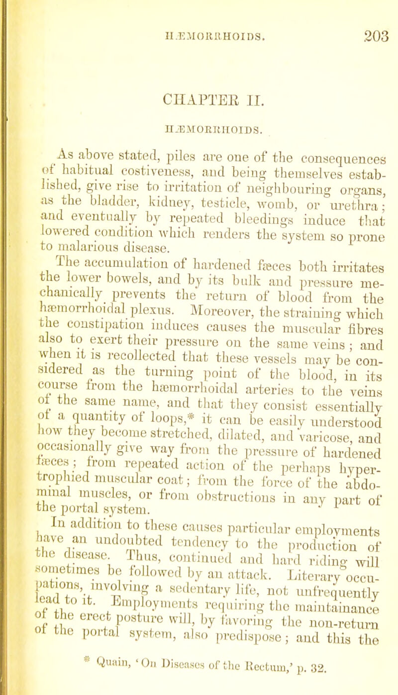 CHAPTEE II. II-EMORIIIIOIDS. As above stated, piles are one of the consequences of habitual costiveness, and being themselves estab- lished, give rise to irritation of neighbouring organs, as the bladder, kidney, testicle, womb, or urethra ; and eventually by repeated bleedings' induce that lowered condition which renders the system so prone to malarious disease. The accumulation of hardened feces both irritates the lower bowels, and by its bulk aud pressure me- chanically prevents the return of blood from the hemorrhoidal plexus. Moreover, the straining which the constipation induces causes the muscular fibres also to exert their pressure on the same veins ; and when it is recollected that these vessels may be con- sidered as the turning point of the blood, in its course from the hemorrhoidal arteries to the veins oi the same name, aud that they consist essentially ot a quantity of loops* it can be easily understood how they become stretched, dilated, and varicose, and occasionally give way from the pressure of hardened teces ; from repeated action of the perhaps hyper- trophied muscular coat; from the force of the abdo- minal muscles, or from obstructions in any part of the portal system. J 1 In addition to these causes particular employments have an undoubted tendency to the production of the disease Thus, continued and hard riding will sometimes be followed by an attack. Literary occu- pations involving a sedentary life, not unfrequently lead to it. Employments requiring the maintenance of he erect posture will, by favor,,,, the non-retum ot the portal system, also predispose; and this the * Quain, 'On Diseases of the Rectum,' p. 32.