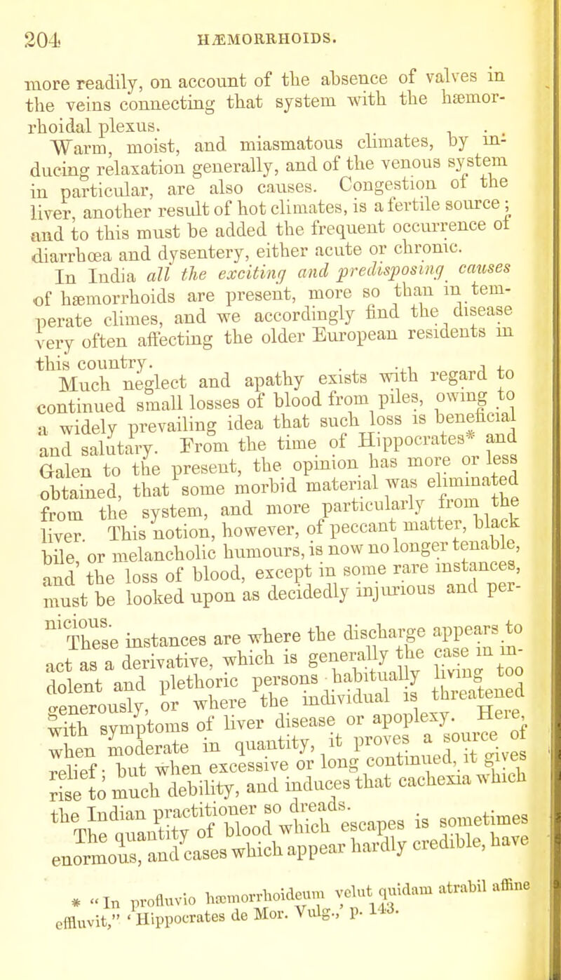 more readily, on account of the absence of valves in the veins connecting that system with the hemor- rhoidal plexus. Warm, moist, and miasmatous climates, by in: during relaxation generally, and of the venous system in particular, are also causes. Congestion ot the liver another result of hot climates, is a fertile source ; and to this must be added the frequent occurrence ot diarrhoea and dysentery, either acute or chronic. In Iudia all the exciting and predisposing causes of hemorrhoids are present, more so than m tem- perate climes, and we accordingly find the disease very often affecting the older European residents m this country- . , , Much neglect and apathy exists with regard to continued small losses of blood from piles, owing to a widely prevailing idea that such loss is beneficial and salutary. From the time of Hippocrates* and Galen to the present, the opinion has more or less obtained, that some morbid material was eliminated torn the system, and ™™ liver This notion, however, of peccant matter, black bile 'or melancholic humours, is now no longer tenable, nd the loss of blood, except in some rare instances, must be looked upon as decidedly injurious and per- m These instances are where the discharge appears to act as a derivative, which is generally he case m m dolent and plethoric persons - habitually -enerouslv, or where the individual is threatens with svmptoms of liver disease or apoplexy. Here Then -derate in quantity, it proves . source o Ilipf ■ but when excessive or long continued, it gives riselo much debility, and induces that cachexia which ^S^a^escapes is sometimes * „I„ profluvio hamorAoideu* velut quidam atraM affin effluvit, 'Hippocrates de Mor. Vulg., p. 143.