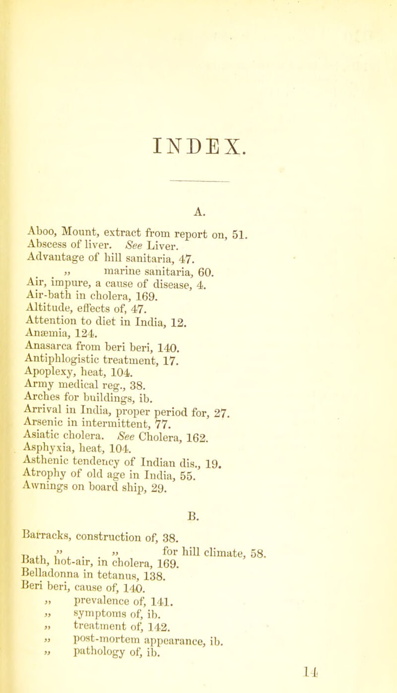 INDEX. A. Aboo, Mount, extract from report on, 51. Abscess of liver. See Liver. Advantage of hill sanitaria, 47. „ marine sanitaria, 60. Air, impure, a cause of disease, 4. Air-bath in cholera, 169. Altitude, effects of, 47. Attention to diet in India, 12. Anaemia, 124. Anasarca from beri beri, 140. Antiphlogistic treatment, 17. Apoplexy, heat, 104. Army medical reg., 38. Arches for buildings, ib. Arrival in India, proper period for, 27. Arsenic in intermittent, 77. Asiatic cholera. See Cholera, 162. Asphyxia, heat, 104. Asthenic tendency of Indian dis., 19. Atrophy of old age in India, 55. Awnings on board ship, 29. B. Barracks, construction of, 38. T, ,, , . . » for hill climate, lath, liot-air, in cholera, 169. Belladonna in tetanus, 138. Beri beri, cause of, 140. prevalence of, 141. symptoms of, ib. treatment of, 142. post-mortem appearance, ib. pathology of, ib.