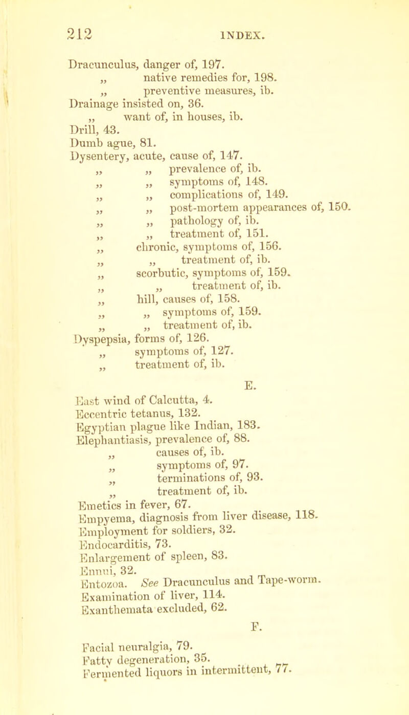 Dracunculus, danger of, 197. „ native remedies for, 198. „ preventive measures, ib. Drainage insisted on, 36. „ want of, in houses, ib. Drill, 43. Dumb ague, 81. Dysentery, acute, cause of, 147. „ „ prevalence of, ib. „ ,, symptoms of, 148. „ „ complications of, 149. „ „ post-mortem appearances of, 150. „ „ pathology of, ib. „ „ treatment of, 151. „ chronic, symptoms of, 156. „ „ treatment of, ib. „ scorbutic, symptoms of, 159. „ „ treatment of, ib. „ hill, causes of, 158. „ „ symptoms of, 159. „ „ treatment of, ib. Dyspepsia, forms of, 126. „ symptoms of, 127. „ treatment of, ib. E. East wind of Calcutta, 4. Eccentric tetanus, 132. Egyptian plague like Indian, 183. Elephantiasis, prevalence of, 88. „ causes of, ib. „ symptoms of, 97. „ terminations of, 93. „ treatment of, ib. Emetics in fever, 67. Empyema, diagnosis from liver disease, 118. Employment for soldiers, 32. Endocarditis, 73. Enlargement of spleen, 83. Ennui, 32. Entozoa. See Dracunculus and Tape-worm. Examination of liver, 114. Exanthemata excluded, 62. Facial neuralgia, 79. Fattv degeneration, 35. Fermented liquors in intermittent, 71.