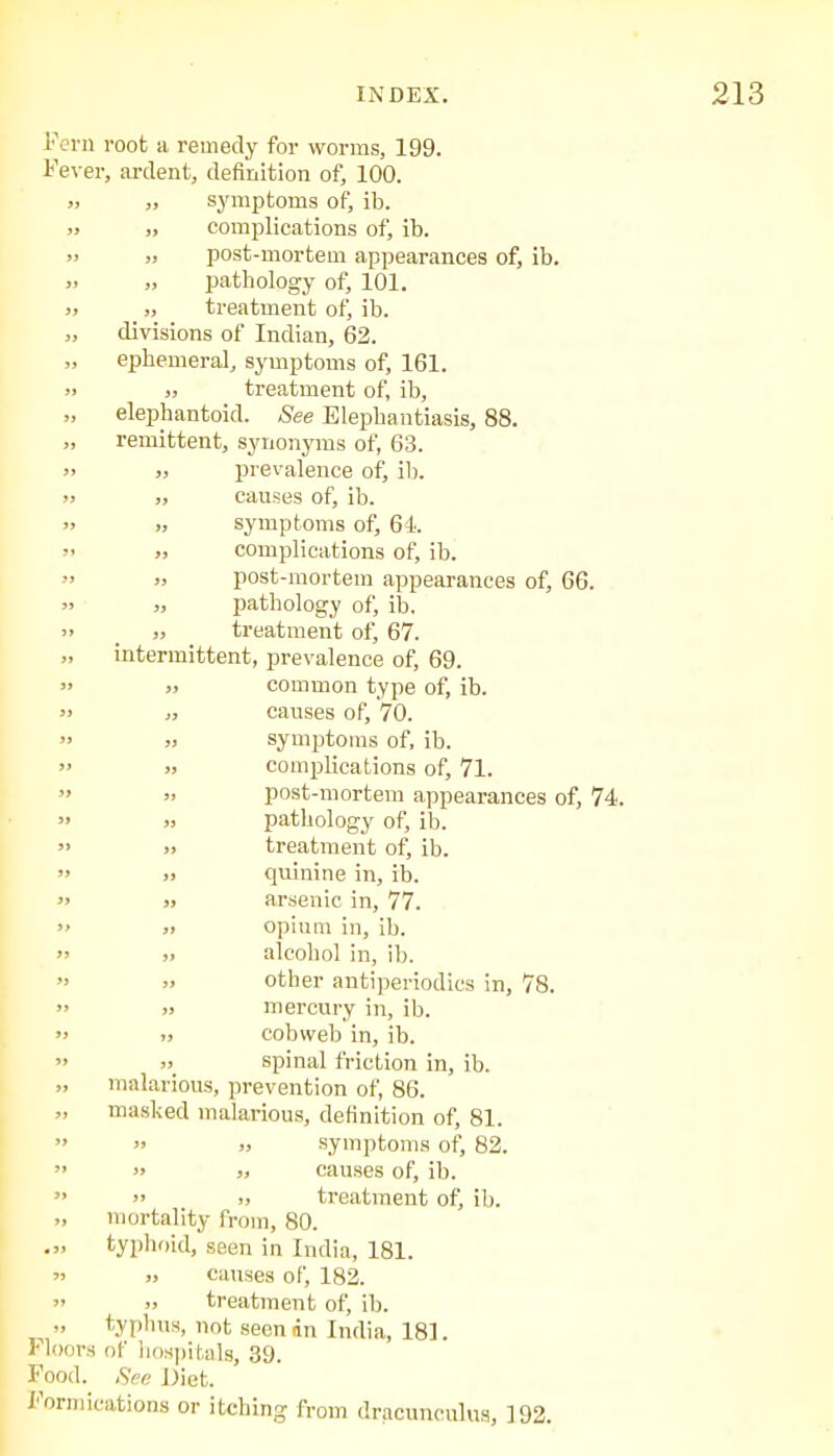 in root a remedy for worms, 199. ver, ardent, definition of, 100. „ symptoms of, ib. „ complications of, ib. „ post-mortem appearances of, ib. „ pathology of, 101. „ treatment of, ib. divisions of Indian, 62. ephemeral, symptoms of, 161. „ treatment of, ib, elephantoid. See Elephantiasis, 88. remittent, synonyms of, 63. „ prevalence of, ib. „ causes of, ib. „ symptoms of, 64. „ complications of, ib. „ post-mortem appearances of, 66. „ pathology of, ib, „ treatment of, 67. intermittent, prevalence of, 69. „ common type of, ib. „ causes of, 70. „ symptoms of, ib. „ complications of, 71. post-mortem appearances of, 74. „ pathology of, ib. „ treatment of, ib. ., quinine in, ib. arsenic in, 77. >i opium in, ib. „ alcohol in, ib. „ other antiperiodics in, 78. )> mercury in, ib. „ cobweb in, ib. „ spinal friction in, ib. malarious, prevention of, 86. masked malarious, definition of, 81.  » symptoms of, 82. » causes of, ib. » )) treatment of, ib. mortality from, 80. typhoid, seen in India, 181. causes of, 182. „ treatment of, ib. typhus, not seen an India, 181. Moors of hospitals, 39. Food. See Diet. Formications or itching from dracunculus, 192.