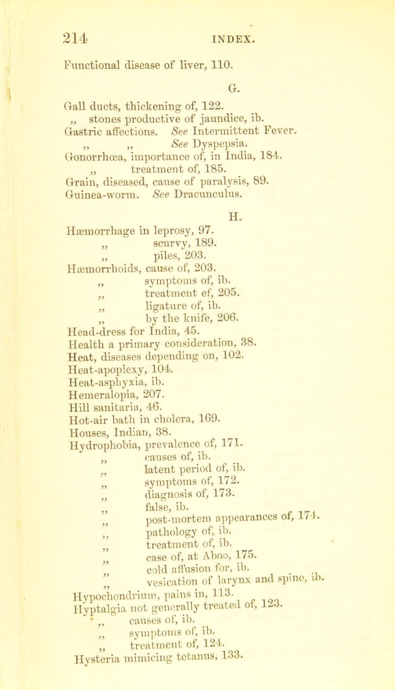 Functional disease of liver, 110. G. (lall ducts, thickening of, 122. „ stones productive of jaundice, ib. Gastric affections. See Intermittent Fever. „ „ See Dyspepsia. Gonorrhoea, importance of, in India, 184. „ treatment of, 185. Grain, diseased, cause of paralysis, 89. Guinea-worm. <See Dracunculus. H. Haemorrhage in leprosy, 97. „ scurvy, 189. piles,'203. Haemorrhoids, cause of, 203. „ symptoms of, lb. „ treatment ef, 205. „ ligature of, ib. by the knife, 206. Head-dress for India, 45. Health a primary consideration, 38. Heat, diseases depending on, 102. Heat-apoplexy, 104. Heat-asphyxia, ib. Hemeralopia, 207. Hill sanitaria, 46. Hot-aii- bath in cholera, 169. Houses, Indian, 38. Hydrophobia, prevalence of, 171. „ causes of, ib. „ latent period of, ib. „ symptoms of, 172. „ diagnosis of, 173. false, ib. post-mortem appearances of, 17 I. pathology of, ib. treatment of, ib. ' case of, at Aboo, 175. cold affusion for, ib.  vesication of larynx and spine, ib. Hypochondvimn, pains in, 113. Hyptalgia not generally treated ot, J-rf. • ,, causes of, ib. „ symptoms of, ib. „ treatment of, 124. Hysteria mimicing tetanus, 133.