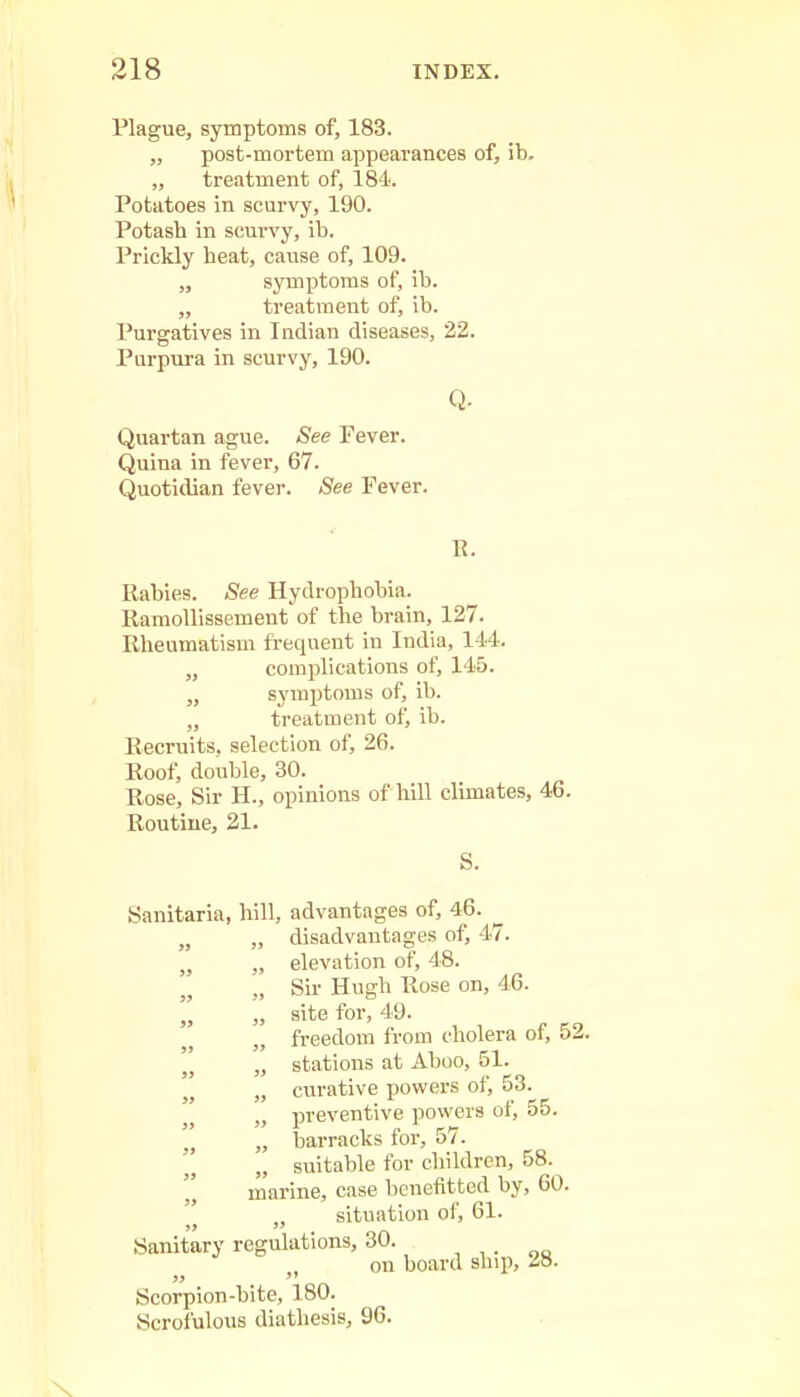 Plague, symptoms of, 183. „ post-mortem appearances of, ib. „ treatment of, 184. Potatoes in scurvy, 190. Potash in scurvy, ib. Prickly beat, cause of, 109. „ symptoms of, ib. „ treatment of, ib. Purgatives in Indian diseases, 22. Purpura in scurvy, 190. Q. Quartan ague. See Fever. Quina in fever, 67. Quotidian fever. See Fever. R. Rabies. See Hydrophobia. Ramollissement of the brain, 127. Rheumatism frequent in India, 144. „ complications of, 145. „ symptoms of, ib. „ treatment of, ib. Recruits, selection of, 26. Roof, double, 30. Rose, Sir H., opinions of hill climates, 46. Routine, 21. S. Sanitaria, hill, advantages of, 46. „ „ disadvantages of, 47. „ „ elevation of, 48. „ Sir Hugh Rose on, 46. „ „ site for, 49. freedom from cholera of, 52. „ stations at Aboo, 51. , „ curative powers of, 53.  » preventive powers of, 55. „ barracks for, 57. „ suitable for children, 58. marine, case benefitted by, 60. situation of, 61. Sanitary regulations, 30. on board ship, 28. Scorpion-bite, 180. Scrofulous diathesis, 96.