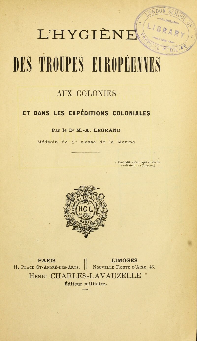 AUX COLONIES ET DANS LES EXPÉDITIONS COLONIALES Par le Dr M.-A. LEGRAND Médecin de lra classe de la Marine « Custodit vitam qui custodit sanitatem. » (Salerne.) PARIS H, Place St-André-des-Arts. LIMOGES Nouvelle Route d'Aixe, 46. Henri CHARLES-LAVAUZELLE Éditeur militaire.