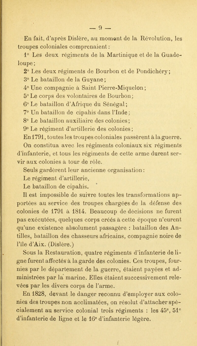 En fait, d'après Dislère, au moment de la Révolution, les troupes coloniales comprenaient : 1° Les deux régiments de la Martinique et de la Guade- loupe ; 2° Les deux régiments de Bourbon et de Pondichéry; 3° Le bataillon de la Guyane ; 4° Une compagnie à Saint Pierre-Miquelon ; 5° Le corps des volontaires de Bourbon; 6° Le bataillon d'Afrique du Sénégal ; 7° Un bataillon de cipahis dans l'Inde ; 8° Le bataillon auxiliaire des colonies; 9° Le régiment d'artillerie des colonies ; En 1791, toutes les troupes coloniales passèrent à la guerre. On constitua avec les régiments coloniaux six régiments d'infanterie, et tous les régiments de cette arme durent ser- vir aux colonies à tour de rôle. Seuls gardèrent leur ancienne organisation: Le régiment d'artillerie, Le bataillon de cipahis. Il est impossible de suivre toutes les transformations ap- portées au service des troupes chargées de la défense des colonies de 1791 à 1814. Beaucoup de décisions ne furent pas exécutées, quelques corps créés à cette époque n'eurent qu'une existence absolument passagère : bataillon des An- tilles, bataillon des chasseurs africains, compagnie noire de l'ile d'Aix. (Dislère.) Sous la Restauration, quatre régiments d'infanterie de li- gne furent affectés à la garde des colonies. Ces troupes, four- nies par le département de la guerre, étaient payées et ad- ministrées par la marine. Elles étaient successivement rele- vées par les divers corps de l'arme. En 1828, devant le danger reconnu d'employer aux colo- nies des troupes non acclimatées, on résolut d'attacher spé- cialement au service colonial trois régiments : les 45e, 51e d'infanterie de ligne et le 16e d'infanterie légère.