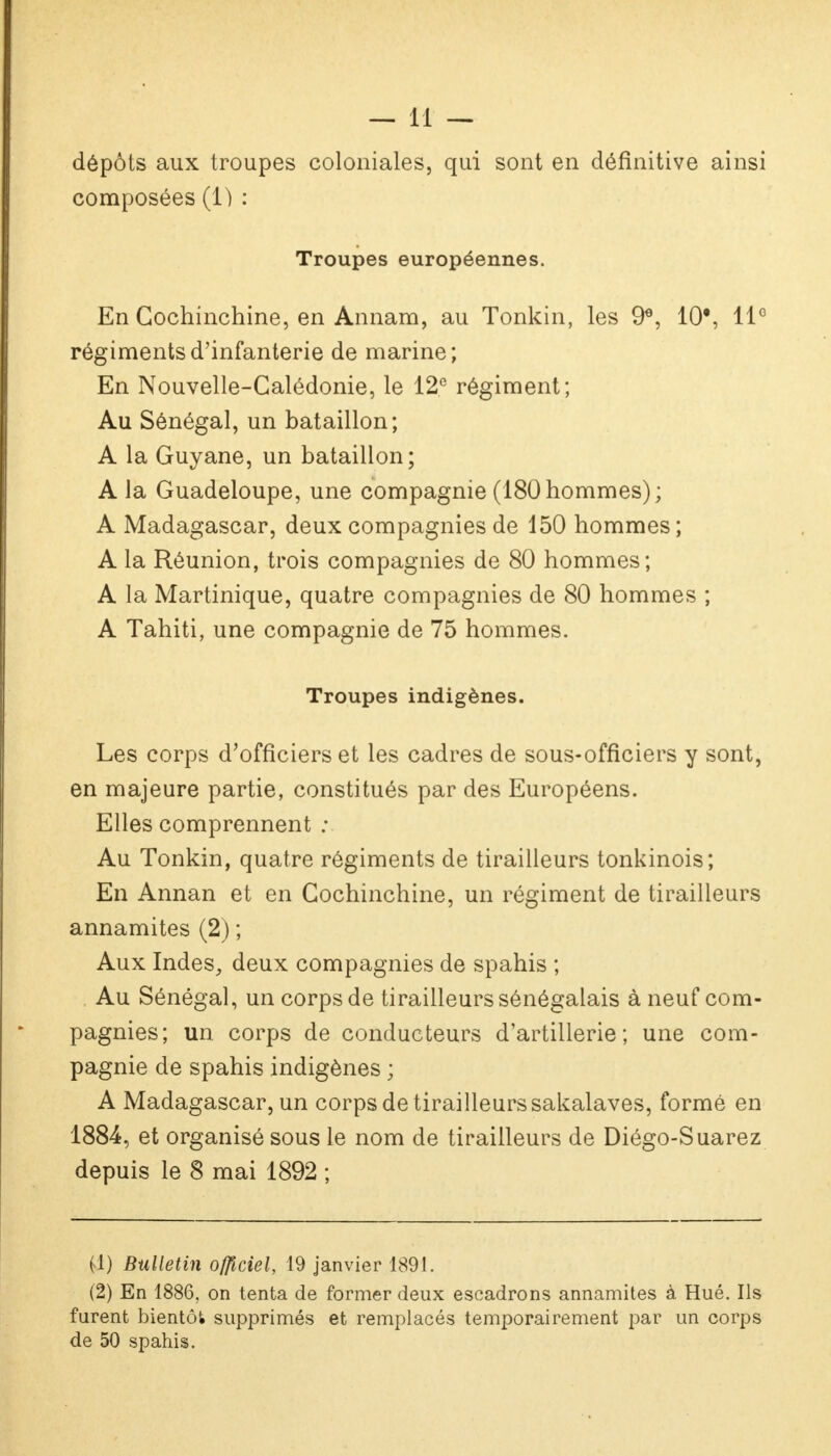 dépôts aux troupes coloniales, qui sont en définitive ainsi composées (1) : Troupes européennes. En Cochinchine, en Annam, au Tonkin, les 9e, 10*, 11° régiments d'infanterie de marine ; En Nouvelle-Calédonie, le 12e régiment; Au Sénégal, un bataillon; A la Guyane, un bataillon; A la Guadeloupe, une compagnie (180 hommes) ; A Madagascar, deux compagnies de 150 hommes ; A la Réunion, trois compagnies de 80 hommes; A la Martinique, quatre compagnies de 80 hommes ; A Tahiti, une compagnie de 75 hommes. Troupes indigènes. Les corps d'officiers et les cadres de sous-officiers y sont, en majeure partie, constitués par des Européens. Elles comprennent : Au Tonkin, quatre régiments de tirailleurs tonkinois; En Annan et en Cochinchine, un régiment de tirailleurs annamites (2) ; Aux Indes, deux compagnies de spahis ; Au Sénégal, un corps de tirailleurs sénégalais à neuf com- pagnies; un corps de conducteurs d'artillerie; une com- pagnie de spahis indigènes ; A Madagascar, un corps de tirailleurs sakalaves, formé en 1884, et organisé sous le nom de tirailleurs de Diégo-Suarez depuis le 8 mai 1892 ; (1) Bulletin officiel, 19 janvier 1891. (2) En 1886, on tenta de former deux escadrons annamites à Hué. Ils furent bientôt supprimés et remplacés temporairement par un corps de 50 spahis.