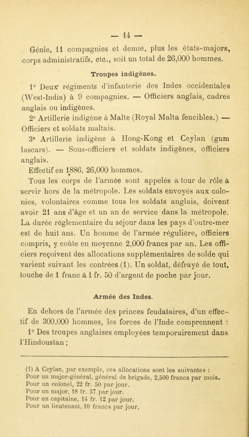 Génie, 11 compagnies et demie, plus les états-majors, corps administratifs, etc., soit un total de 26,000 hommes. Troupes indigènes. 1° Deux* régiments d'infanterie des Indes occidentales (West-India) à 9 compagnies. — Officiers anglais, cadres anglais ou indigènes. 2° Artillerie indigène à Malte (Royal Malta fencibles.) — Officiers et soldats maltais. 3° Artillerie indigène à Hong-Kong et Ceylan (gum lascars). — Sous-officiers et soldats indigènes, officiers anglais. Effectif en 1886, 26,000 hommes. Tous les corps de l'armée sont appelés à tour de rôle à servir hors de la métropole. Les soldats envoyés aux colo- nies, volontaires comme tous les soldats anglais, doivent avoir 21 ans d'âge et un an de service dans la métropole. La durée réglementaire du séjour dans les pays d'outre-mer est de huit ans. Un homme de l'armée régulière, officiers compris, y coûte en moyenne 2,000 francs par an. Les offi- ciers reçoivent des allocations supplémentaires de solde qui varient suivant les contrées (1). Un soldat, défrayé de tout, touche de 1 franc à 1 fr. 50 d'argent de poche par jour. Armée des Indes. En dehors de l'armée des princes feudataires, d'un effec- tif de 300,000 hommes, les forces de l'Inde comprennent : 1° Des troupes anglaises employées temporairement dans rilindoustan ; (1) A Ceylan, par exemple, ces allocations sont les suivantes : Pour un major-général, général de brigade, 2,500 francs par mois. Pour un colonel, 22 fr. 50 par jour. Pour un major, 18 fr. 37 par jour. Pour un capitaine, 14 fr. 12 par jour. Pour un lieutenant, 10 francs par jour.