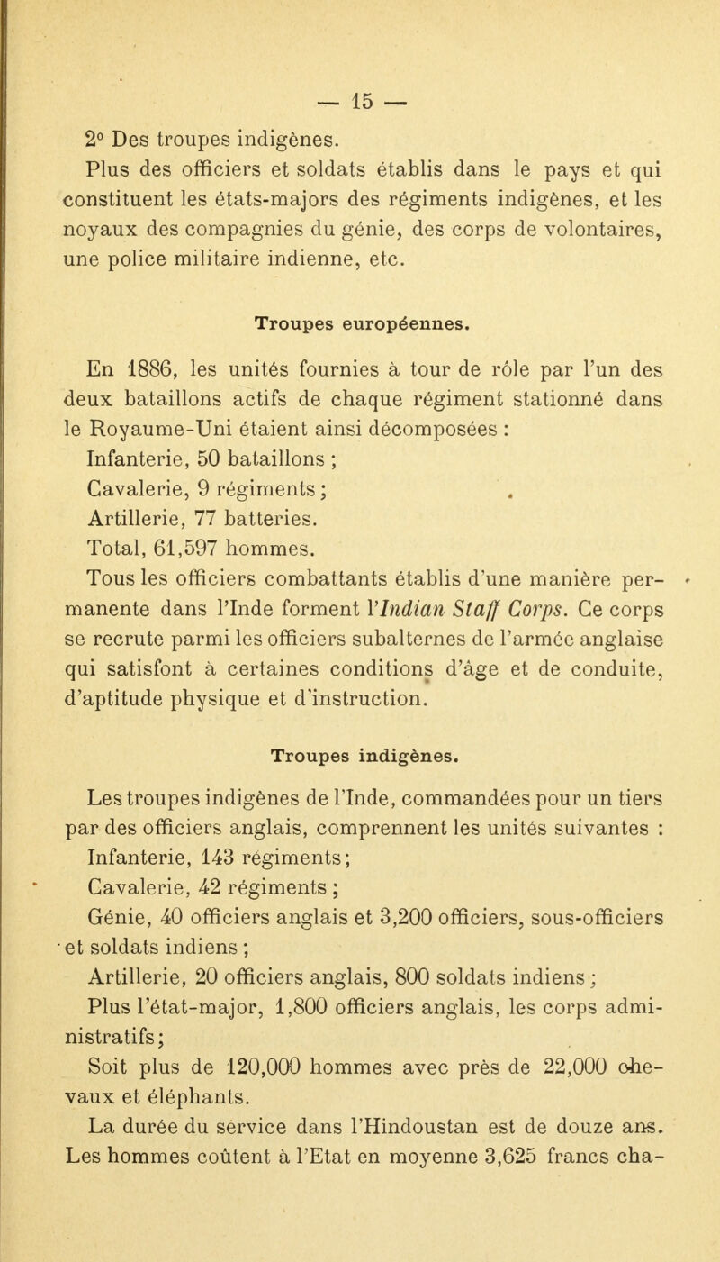 2° Des troupes indigènes. Plus des officiers et soldats établis dans le pays et qui constituent les états-majors des régiments indigènes, et les noyaux des compagnies du génie, des corps de volontaires, une police militaire indienne, etc. Troupes européennes. En 1886, les unités fournies à tour de rôle par l'un des deux bataillons actifs de chaque régiment stationné dans le Royaume-Uni étaient ainsi décomposées : Infanterie, 50 bataillons ; Cavalerie, 9 régiments ; Artillerie, 77 batteries. Total, 61,597 hommes. Tous les officiers combattants établis d'une manière per- manente dans l'Inde forment YIndian Staff Corps. Ce corps se recrute parmi les officiers subalternes de l'armée anglaise qui satisfont à certaines conditions d'âge et de conduite, d'aptitude physique et d'instruction. Troupes indigènes. Les troupes indigènes de l'Inde, commandées pour un tiers par des officiers anglais, comprennent les unités suivantes : Infanterie, 143 régiments; Cavalerie, 42 régiments ; Génie, 40 officiers anglais et 3,200 officiers, sous-officiers et soldats indiens ; Artillerie, 20 officiers anglais, 800 soldats indiens; Plus l'état-major, 1,800 officiers anglais, les corps admi- nistratifs; Soit plus de 120,000 hommes avec près de 22,000 ohe- vaux et éléphants. La durée du service dans l'Hindoustan est de douze ans. Les hommes coûtent à l'Etat en moyenne 3,625 francs cha-