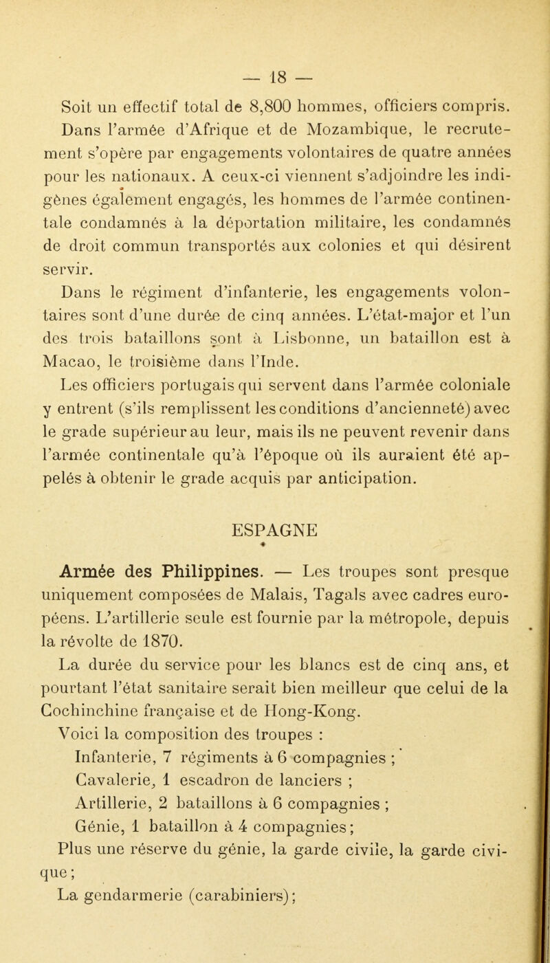 Soit un effectif total de 8,800 hommes, officiers compris. Dans l'armée d'Afrique et de Mozambique, le recrute- ment s'opère par engagements volontaires de quatre années pour les nationaux. A ceux-ci viennent s'adjoindre les indi- gènes également engagés, les hommes de l'armée continen- tale condamnés à la déportation militaire, les condamnés de droit commun transportés aux colonies et qui désirent servir. Dans le régiment d'infanterie, les engagements volon- taires sont d'une durée de cinq années. L'état-major et l'un des trois bataillons sont à Lisbonne, un bataillon est à Macao, le troisième dans l'Inde. Les officiers portugais qui servent dans l'armée coloniale y entrent (s'ils remplissent les conditions d'ancienneté) avec le grade supérieur au leur, mais ils ne peuvent revenir dans l'armée continentale qu'à l'époque où ils auraient été ap- pelés à obtenir le grade acquis par anticipation. ESPAGNE ♦ Armée des Philippines. — Les troupes sont presque uniquement composées de Malais, Tagals avec cadres euro- péens. L'artillerie seule est fournie par la métropole, depuis la révolte de 1870. La durée du service pour les blancs est de cinq ans, et pourtant l'état sanitaire serait bien meilleur que celui de la Cochinchine française et de Hong-Kong. Voici la composition des troupes : Infanterie, 7 régiments à 6 compagnies ; Cavalerie^ 1 escadron de lanciers ; Artillerie, 2 bataillons à 6 compagnies ; Génie, 1 bataillon à 4 compagnies ; Plus une réserve du génie, la garde civile, la garde civi- que ; La gendarmerie (carabiniers) ;