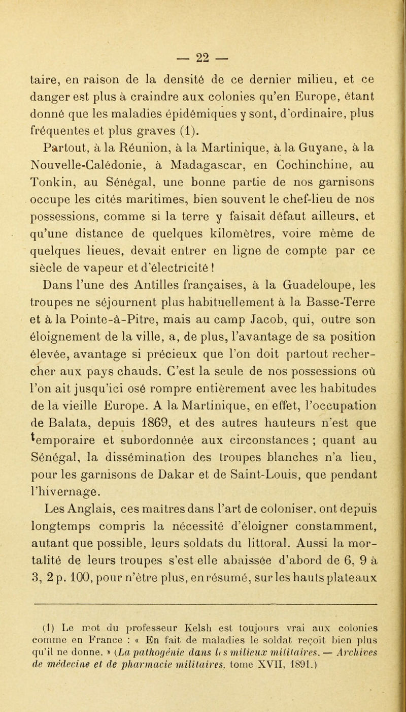 taire, en raison de la densité de ce dernier milieu, et ce danger est plus à craindre aux colonies qu'en Europe, étant donné que les maladies épidômiques y sont, d'ordinaire, plus fréquentes et plus graves (1). Partout, à la Réunion, à la Martinique, à la Guyane, à la Nouvelle-Calédonie, à Madagascar, en Cochinchine, au Tonkin, au Sénégal, une bonne partie de nos garnisons occupe les cités maritimes, bien souvent le chef-lieu de nos possessions, comme si la terre y faisait défaut ailleurs, et qu'une distance de quelques kilomètres, voire même de quelques lieues, devait entrer en ligne de compte par ce siècle de vapeur et d'électricité t Dans l'une des Antilles françaises, à la Guadeloupe, les troupes ne séjournent plus habituellement à la Basse-Terre et à la Pointe-à-Pitre, mais au camp Jacob, qui, outre son éioignement de la ville, a, de plus, l'avantage de sa position élevée, avantage si précieux que l'on doit partout recher- cher aux pays chauds. C'est la seule de nos possessions où l'on ait jusqu'ici osé rompre entièrement avec les habitudes de la vieille Europe. A la Martinique, en effet, l'occupation de Balata, depuis 1869, et des autres hauteurs n'est que temporaire et subordonnée aux circonstances ; quant au Sénégal, la dissémination des troupes blanches n'a lieu, pour les garnisons de Dakar et de Saint-Louis, que pendant l'hivernage. Les Anglais, ces maîtres dans l'art de coloniser, ont depuis longtemps compris la nécessité d'éloigner constamment, autant que possible, leurs soldats du littoral. Aussi la mor- talité de leurs troupes s'est elle abaissée d'abord de 6, 9 à 3, 2 p. 100, pour n'être plus, enrésumé, sur les hauts plateaux (1) Le mot du professeur Kelsh est toujours vrai aux colonies comme en France : « En fait de maladies le soldat reçoit bien plus qu'il ne donne. » (La pathogènie dam U s milieux militaires. — Archives de médecine et de pharmacie militaires, tome XVII, 1891.)