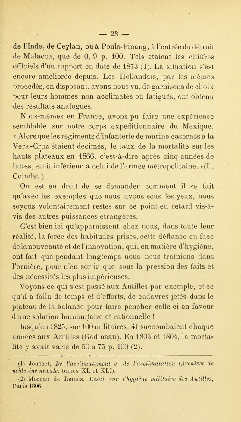 de l'Inde, de Ceylan, ou à Poulo-Pinang, à l'entrée du détroit de Malacca, que de 0, 9 p. 100. Tels étaient les chiffres officiels d'un rapport en date de 1873 (1). La situation s'est encore améliorée depuis. Les Hollandais, par les mêmes procédés, en disposant, avons-nous vu, de garnisons de choix pour leurs hommes non acclimatés ou fatigués, ont obtenu des résultats analogues. Nous-mêmes en France, avons pu faire une expérience semblable sur notre corps expéditionnaire du Mexique. « Alors que les régiments d'infanterie de marine casernés à la Vera-Cruz étaient décimés, le taux de la mortalité sur les hauts plateaux en 1866, c'est-à-dire après cinq années de luttes, était inférieur à celui de l'armée métropolitaine. »(L. Coindet.) On est en droit de se demander comment il se fait qu'avec les exemples que nous avons sous les yeux, nous soyons volontairement restés sur ce point en retard vis-à- vis des autres puissances étrangères. C'est bien ici qu'apparaissent chez nous, dans toute leur réalité, la force des habitudes prises, cette défiance en face delanouveauté et de l'innovation, qui, en matière d'hygiène, ont fait que pendant longtemps nous nous traînions dans l'ornière, pour n'en sortir que sous la pression des faits et des nécessités les plus impérieuses. Voyons ce qui s'est passé aux Antilles par exemple, et ce qu'il a fallu de temps et d'efforts, de cadavres jetés dans le plateau de la balance pour faire pencher celle-ci en faveur d'une solution humanitaire et rationnelle ! Jusqu'en 1825, sur 100 militaires, 41 succombaient chaque années aux Antilles (Godineau). En 1803 et 1804, la morta- lité y avait varié de 50 à 75 p. 100 (2). (t) Jousset, De l'acclimatement e de l'acclimatation {Archives de médecine navale, tomes XL et XLI). (2) Moreau de Jonnès, Essai sur l'hygiène militaire des Antilles, Paris 1806.