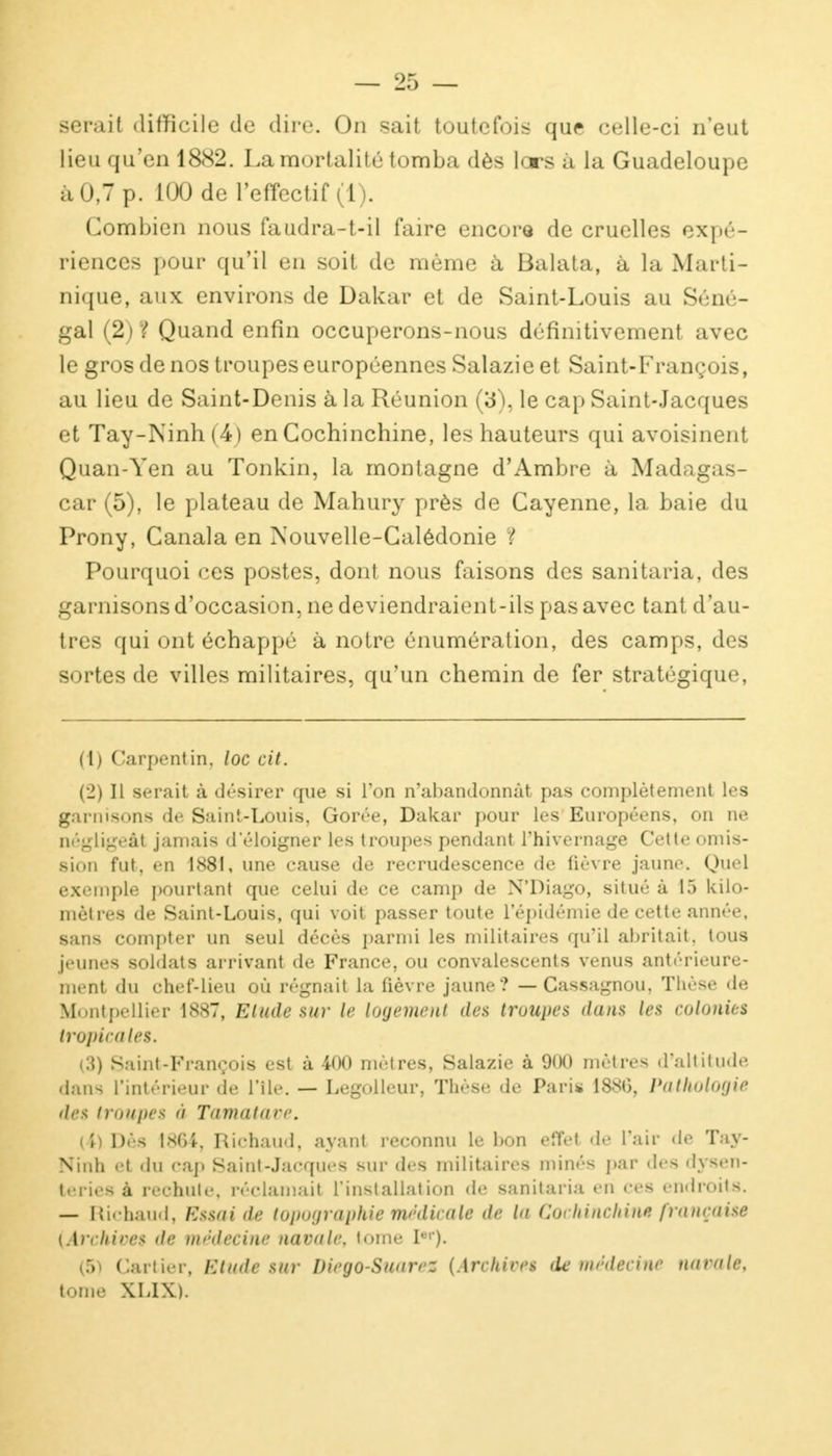 serait difficile de dire. On sait toutefois que celle-ci n'eut lieu qu'en 1882. La mortalité tomba dès lors à la Guadeloupe à 0,7 p. 100 de l'effectif (1). Combien nous faudra-t-il faire encore de cruelles expé- riences pour qu'il en soit de même à Balata, à la Marti- nique, aux environs de Dakar et de Saint-Louis au Séné- gal (2; ? Quand enfin occuperons-nous définitivement avec le gros de nos troupes européennes Salazie et Saint-François, au lieu de Saint-Denis à la Réunion (3), le cap Saint-Jacques et Tay-Ninh (4) en Cochinchine, les hauteurs qui avoisinent Quan-Yen au Tonkin, la montagne d'Ambre à Madagas- car (5), le plateau de Mahury près de Cayenne, la baie du Prony, Canala en Nouvelle-Calédonie ? Pourquoi ces postes, dont nous faisons des sanitaria, des garnisons d'occasion, ne deviendraient-ils pas avec tant d'au- tres qui ont échappé à notre énumération, des camps, des sortes de villes militaires, qu'un chemin de fer stratégique, (1) Carpentin, loc cit. (2) Il serait à désirer que si l'on n'abandonnât pas complètement les garnisons de Saint-Louis, Gorée, Dakar pour les Européens, on ne négligeât jamais d'éloigner les troupes pendant l'hivernage Cette omis- sion fut, en 1881, une cause de recrudescence de fièvre jaune. Quel exemple pourtant que celui de ce camp de N'Diago, situé à 15 kilo- mètres de Saint-Louis, qui voit passer toute l'épidémie de cette année, sans compter un seul décès parmi les militaires qu'il abritait, tous jeunes soldats arrivant de France, ou convalescents venus antérieure- ment du chef-lieu où régnait la fièvre jaune? — Cassagnou, Thèse de Montpellier 188T, Elude sur le logement des troupes dans les colonies tropicales. (3) Saint-François est à 400 mètres, Salazie à 900 mètres d'altitude dans L'intérieur de l'île. — Legolleur, Thèse de Paris 1880, Pathologie des troupes à Tamatave. (4) Dès 1864, Richaud, ayant reconnu le bon effet de l'air «le Tay- Ninh et du cap Saint-Jacques sur des militaires minés par dea dysen- teries à rechute, réclamait l'installation de sanitaria en ces endroits. — Richaud, Estai de topographie médicale de la GochihcMtU) française {Archives de médecine navale, tome Ier)- (5) Cartier, Etude sur Dieyo-Suarez (Archives de médecine navale, tome XLIX).