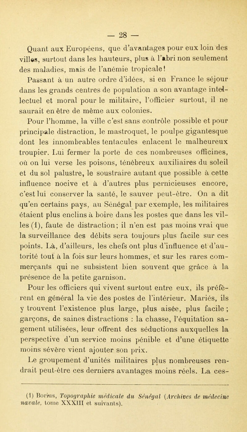 Quant aux Européens, que d'avantages pour eux loin des villes, surtout dans les hauteurs, plus à l'abri non seulement des maladies, mais de l'anémie tropicale! Passant à un autre ordre d'idées, si en France le séjour dans les grands centres de population a son avantage intel- lectuel et moral pour le militaire, l'officier surtout, il ne saurait en être de même aux colonies. Pour l'homme, la ville c'est sans contrôle possible et pour principale distraction, le mastroquet, le poulpe gigantesque dont les innombrables tentacules enlacent le malheureux troupier. Lui fermer la porte de ces nombreuses officines, où on lui verse les poisons, ténébreux auxiliaires du soleil et du sol palustre, le soustraire autant que possible à cette influence nocive et à d'autres plus pernicieuses encore, c'est lui conserver la santé, le sauver peut-être. On a dit qu'en certains pays, au Sénégal par exemple, les militaires étaient plus enclins à boire dans les postes que dans les vil- les (1), faute de distraction; il n'en est pas moins vrai que la surveillance des débits sera toujours plus facile sur ces points. Là, d'ailleurs, les chefs ont plus d'influence et d'au- torité tout à la fois sur leurs hommes, et sur les rares com- merçanls qui ne subsistent bien souvent que grâce à la présence de la petite garnison. Pour les officiers qui vivent surtout entre eux, ils préfè- rent en général la vie des postes de l'intérieur. Mariés, ils y trouvent l'existence plus large, plus aisée, plus facile ; garçons, de saines distractions : la chasse, Péquitation sa- gement utilisées, leur offrent des séductions auxquelles la perspective d'un service moins pénible et d'une étiquette moins sévère vient ajouter son prix. Le groupement d'unités militaires plus nombreuses ren- drait peut-être ces derniers avantages moins réels. La ces- (1) Bonus, Topographie médicale du Sénégal {Archives de médecine navale, tome XXXIII et suivants).