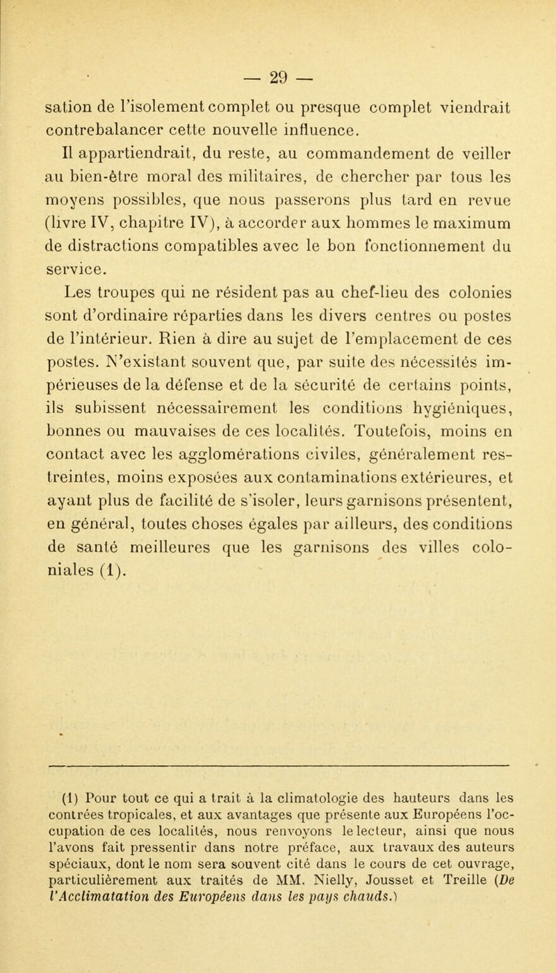 — 21) — sation de l'isolement complet ou presque complet viendrait contrebalancer cette nouvelle influence. Il appartiendrait, du reste, au commandement de veiller au bien-être moral des militaires, de chercher par tous les moyens possibles, que nous passerons plus tard en revue (livre IV, chapitre IV), à accorder aux hommes le maximum de distractions compatibles avec le bon fonctionnement du service. Les troupes qui ne résident pas au chef-lieu des colonies sont d'ordinaire réparties dans les divers centres ou postes de l'intérieur. Rien à dire au sujet de l'emplacement de ces postes. N'existant souvent que, par suite des nécessités im- périeuses de la défense et de la sécurité de certains points, ils subissent nécessairement les conditions hygiéniques, bonnes ou mauvaises de ces localités. Toutefois, moins en contact avec les agglomérations civiles, généralement res- treintes, moins exposées aux contaminations extérieures, et ayant plus de facilité de s'isoler, leurs garnisons présentent, en général, toutes choses égales par ailleurs, des conditions de santé meilleures que les garnisons des villes colo- niales (1). (1) Pour tout ce qui a trait à la climatologie des hauteurs dans les contrées tropicales, et aux avantages que présente aux Européens l'oc- cupation de ces localités, nous renvoyons le lecteur, ainsi que nous l'avons fait pressentir dans notre préface, aux travaux des auteurs spéciaux, dont le nom sera souvent cité dans le cours de cet ouvrage, particulièrement aux traités de MM. Nielly, Jousset et Treille (De l'Acclimatation des Européens dans les pays chauds.)