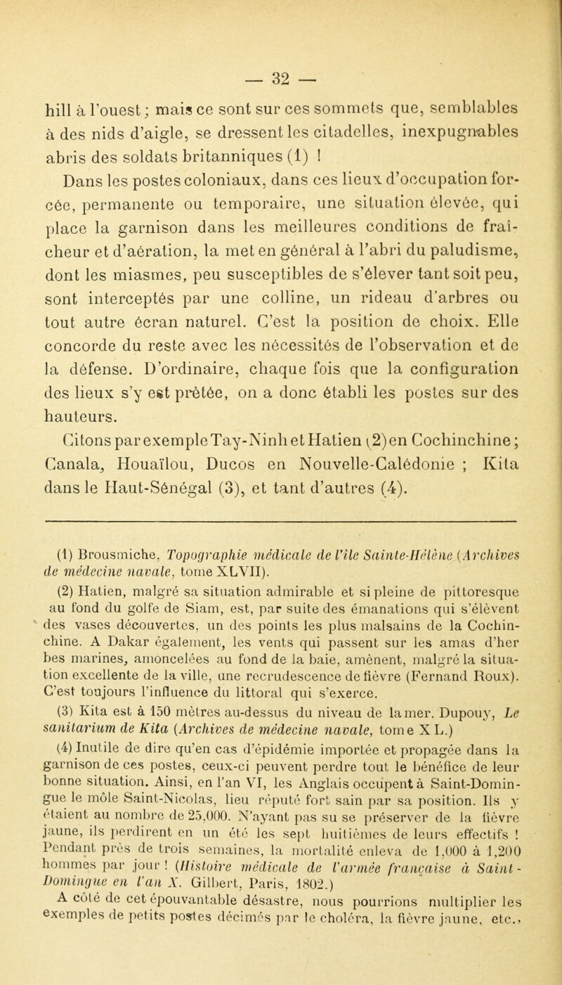 hill à l'ouest ; mais ce sont sur ces sommets que, semblables à des nids d'aigle, se dressent les citadelles, inexpugnables abris des soldats britanniques (1) 1 Dans les postes coloniaux, dans ces lieux d'occupation for- cée, permanente ou temporaire, une situation élevée, qui place la garnison dans les meilleures conditions de fraî- cheur et d'aération, la met en général à l'abri du paludisme, dont les miasmes, peu susceptibles de s'élever tant soit peu, sont interceptés par une colline, un rideau d'arbres ou tout autre écran naturel. C'est la position de choix. Elle concorde du reste avec les nécessités de l'observation et de la défense. D'ordinaire, chaque fois que la configuration des lieux s'y est prêtée, on a donc établi les postes sur des hauteurs. Citons par exemple Tay-Ninh et Hatien\2)en Cochinchine; Canala, Houaïlou, Ducos en Nouvelle-Calédonie ; Kita dans le Haut-Sénégal (3), et tant d'autres (4). (1) Brousmiche, Topographie médicale de l'île Sainte-Hélène (Archives de médecine navale, tome XLVII). (2) Hatien, malgré sa situation admirable et si pleine de pittoresque au fond du golfe de Siam, est, par suite des émanations qui s'élèvent des vases découvertes, un des points les plus malsains de la Cochin- chine. A Dakar également, les vents qui passent sur les amas d'her bes marines, amoncelées au fond de la baie, amènent, malgré la situa- tion excellente de la ville, une recrudescence de fièvre (Fernand Roux). C'est toujours l'influence du littoral qui s'exerce. (3) Kita est à 150 mètres au-dessus du niveau de la mer. Dupouy, Le sanitarium de Kita {Archives de médecine navale, tome X L.) (4) Inutile de dire qu'en cas d'épidémie importée et propagée dans la garnison de ces postes, ceux-ci peuvent perdre tout le bénéfice de leur bonne situation. Ainsi, en l'an VI, les Anglais occupent à Saint-Domin- gue le môle Saint-Nicolas, lieu réputé fort sain par sa position. Ils y étaient au nombre de 25,000. N'ayant pas su se préserver de la fièvre jaune, ils perdirent en un été les sept huitièmes de leurs effectifs ! Pendant près de trois semaines, la mortalité enleva de 1,000 à 1,200 hommes par jour! (Histoire médicale de l'armée française à Saint- Domingue en l'an X. Gilbert, Paris, 1802.) A côté de cet épouvantable désastre, nous pourrions multiplier les exemples de petits postes décimes par le choléra, la fièvre jaune, etc..