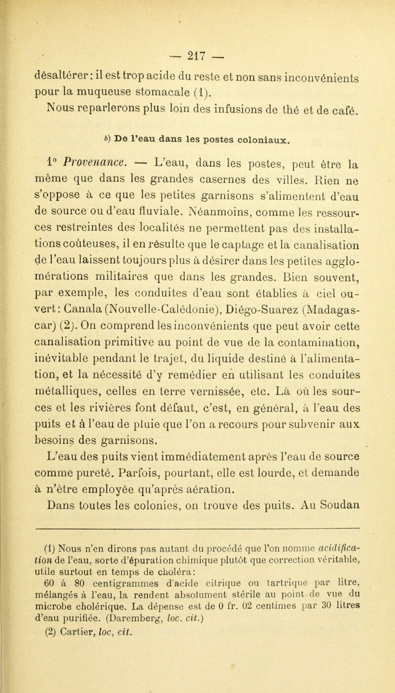 désaltérer : il est trop acide du reste et non sans inconvénients pour la muqueuse stomacale (1). Nous reparlerons plus loin des infusions de thé et de café. b) De l'eau dans les postes coloniaux. 1° Provenance. — L'eau, dans les postes, peut être la même que dans les grandes casernes des villes. Rien ne s'oppose à ce que les petites garnisons s'alimentent d'eau de source ou d'eau fluviale. Néanmoins, comme les ressour- ces restreintes des localités ne permettent pas des installa- tions coûteuses, il en résulte que lecaptage et la canalisation de l'eau laissent toujours plus à désirer dans les petites agglo- mérations militaires que dans les grandes. Bien souvent, par exemple, les conduites d'eau sont établies à ciel ou- vert: Ganala (Nouvelle-Calédonie), Diégo-Suarez (Madagas- car) (2). On comprend les inconvénients que peut avoir cette canalisation primitive au point de vue de la contamination, inévitable pendant le trajet, du liquide destiné à l'alimenta- tion, et la nécessité d'y remédier en utilisant les conduites métalliques, celles en terre vernissée, etc. Là où les sour- ces et les rivières font défaut, c'est, en général, à l'eau des puits et à l'eau de pluie que l'on a recours pour subvenir aux besoins des garnisons. L'eau des puits vient immédiatement après l'eau de source comme pureté. Parfois, pourtant, elle est lourde, et demande à n'être employée qu'après aération. Dans toutes les colonies, on trouve des puits. Au Soudan (1) Nous n'en dirons pas autant du procédé que l'on nomme acidifica- tion de l'eau, sorte d'épuration chimique plutôt que correction véritable, utile surtout en temps de choléra: 60 à 80 centigrammes d'acide citrique ou tartrique par litre, mélangés à l'eau, la rendent absolument stérile au point de vue du microbe cholérique. La dépense est de 0 fr. 02 centimes par 30 litres d'eau purifiée. (Daremberg, loc. cit.) (2) Cartier, loc, cit.