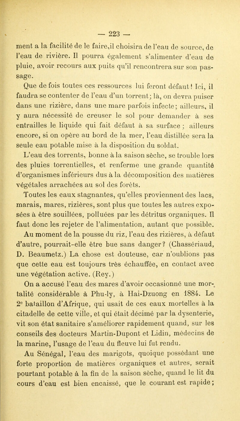 ment a la facilité de le faire,il choisira de l'eau de source, de l'eau de rivière. Il pourra également s'alimenter d'eau de pluie, avoir recours aux puits qu'il rencontrera sur son pas- sage. Que de fois toutes ces ressources lui feront défaut ! Ici, il faudra se contenter de l'eau d'un torrent; là, on devra puiser dans une rizière, dans une mare parfois infecte; ailleurs, il y aura nécessité de creuser le sol pour demander à ses entrailles le liquide qui fait défaut à sa surface ; ailleurs encore, si on opère au bord de la mer, l'eau distillée sera la seule eau potable mise à la disposition du soldat. L'eau des torrents, bonne à la saison sèche, se trouble lors des pluies torrentielles, et renferme une grande quantité d'organismes inférieurs dus à la décomposition des matières végétales arrachées au sol des forêts. Toutes les eaux stagnantes, qu'elles proviennent des lacs, marais, mares, rizières, sont plus que toutes les autres expo- sées à être souillées, polluées par les détritus organiques. Il faut donc les rejeter de l'alimentation, autant que possible. Au moment de la pousse du riz, l'eau des rizières, à défaut d'autre, pourrait-elle être bue sans danger? (Ghassériaud, D. Beaumetz.) La chose est douteuse, car n'oublions pas que cette eau est toujours très échauffée, en contact avec une végétation active. (Rey.) On a accusé l'eau des mares d'avoir occasionné une mor- talité considérable à Phu-ly, à Hai-Dzuong en 1884. Le 2e bataillon d'Afrique, qui usait de ces eaux mortelles à la citadelle de cette ville, et qui était décimé par la dysenterie, vit son état sanitaire s'améliorer rapidement quand, sur les conseils des docteurs Martin-Dupont et Lidin, médecins de la marine, l'usage de l'eau du fleuve lui fut rendu. Au Sénégal, l'eau des marigots, quoique possédant une forte proportion de matières organiques et autres, serait pourtant potable à la fin de la saison sèche, quand le lit du cours d'eau est bien encaissé, que le courant est rapide;