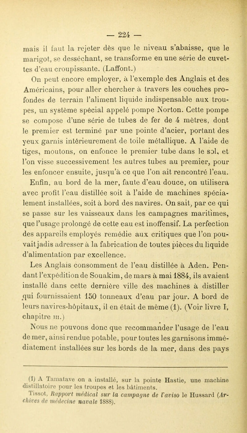 mais il faut la rejeter dès que le niveau s'abaisse, que le marigot, se desséchant, se transforme en une série de cuvet- tes d'eau croupissante. (Laffont.) On peut encore employer, à l'exemple des Anglais et des Américains, pour aller chercher à travers les couches pro- fondes de terrain l'aliment liquide indispensable aux trou- pes, un système spécial appelé pompe Norton. Cette pompe se compose d'une série de tubes de fer de 4 mètres, dont le premier est terminé par une pointe d'acier, portant des yeux garnis intérieurement de toile métallique. A l'aide de tiges, moutons, on enfonce le premier tube dans le sol, et l'on visse successivement les autres tubes au premier, pour les enfoncer ensuite, jusqu'à ce que l'on ait rencontré l'eau. Enfin, au bord de la mer, faute d'eau douce, on utilisera avec profit l'eau distillée soit à l'aide de machines spécia- lement installées, soit à bord des navires. On sait, par ce qui se passe sur les vaisseaux dans les campagnes maritimes, que l'usage prolongé de cette eau est inoffensif. La perfection des appareils employés remédie aux critiques que l'on pou- vait jadis adresser à la fabrication de toutes pièces du liquide d'alimentation par excellence. Les Anglais consomment de l'eau distillée à Aden. Pen- dant l'expédition de Souakim, de mars à mai 1884, ils avai ent installé dans cette dernière ville des machines à distiller #qui fournissaient 150 tonneaux d'eau par jour. A bord de leurs navires-hôpitaux, il en était de même (1). (Voir livre I, chapitre m.) Nous ne pouvons donc que recommander l'usage de l'eau de mer, ainsi rendue potable, pour toutes les garnisons immé- diatement installées sur les bords de la mer, dans des pays (1) A Ta mat ave on a installé, sur la pointe Hastie, une machine distUlatoire pour les troupes et les bâtiments. I îssot, Rapport médical sur la campagne de Vaviso le Hussard (Ar- chives de médecine navale 1888).