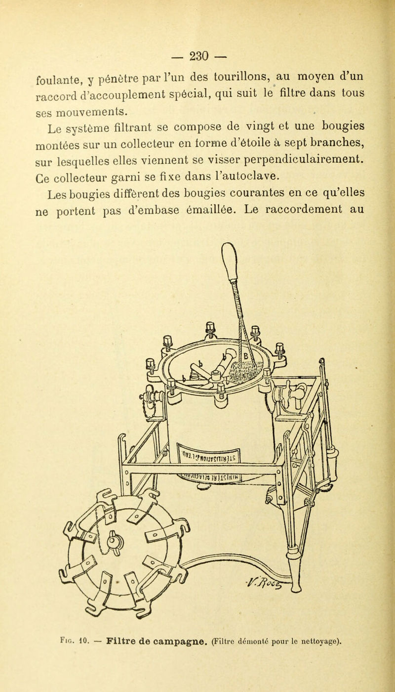 foulante, y pénètre par l'un des tourillons, au moyen d'un raccord d'accouplement spécial, qui suit le filtre dans tous ses mouvements. Le système filtrant se compose de vingt et une bougies montées sur un collecteur en lorme d'étoile à sept branches, sur lesquelles elles viennent se visser perpendiculairement. Ce collecteur garni se fixe dans l'autoclave. Les bougies diffèrent des bougies courantes en ce qu'elles ne portent pas d'embase émaillée. Le raccordement au