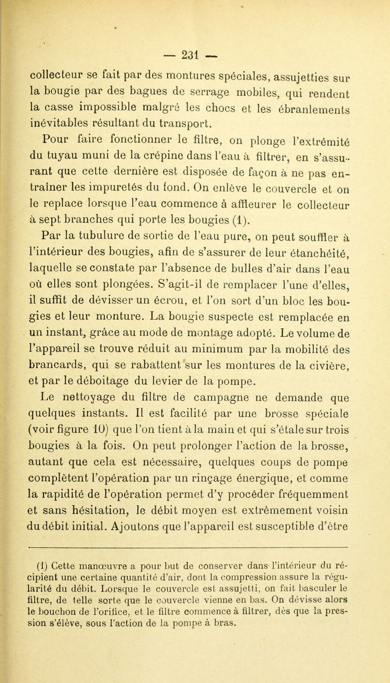 collecteur se fait par des montures spéciales, assujetties sur la bougie par des bagues de serrage mobiles, qui rendent la casse impossible malgré les chocs et les ébranlements inévitables résultant du transport. Pour faire fonctionner le filtre, on plonge l'extrémité du tuyau muni de la crépine dans l'eau à filtrer, en s'assu- rant que cette dernière est disposée de façon à ne pas en- traîner les impuretés du fond. On enlève le couvercle et on le replace lorsque l'eau commence à affleurer le collecteur à sept branches qui porte les bougies (1). Par la tubulure de sortie de l'eau pure, on peut souffler à l'intérieur des bougies, afin de s'assurer de leur étanchéité, laquelle se constate par l'absence de bulles d'air dans l'eau où elles sont plongées. S'agit-il de remplacer l'une d'elles, il suffit de dévisser un écrou, et l'on sort d'un bloc les bou- gies et leur monture. La bougie suspecte est remplacée en un instant, grâce au mode de montage adopté. Le volume de l'appareil se trouve réduit au minimum par la mobilité des brancards, qui se rabattent sur les montures de la civière, et par le déboitage du levier de la pompe. Le nettoyage du filtre de campagne ne demande que quelques instants. Il est facilité par une brosse spéciale (voir figure 10) que l'on tient à la main et qui s'étale sur trois bougies à la fois. On peut prolonger l'action de la brosse, autant que cela est nécessaire, quelques coups de pompe complètent l'opération par un rinçage énergique, et comme la rapidité de l'opération permet d'y procéder fréquemment et sans hésitation, le débit moyen est extrêmement voisin du débit initial. Ajoutons que l'appareil est susceptible d'être (1) Cette manœuvre a pour but de conserver dans l'intérieur du ré- cipient une certaine quantité d'air, dont la compression assure la régu- larité du débit. Lorsque le couvercle est assujetti, on fait basculer le filtre, de telle sorte que le couvercle vienne en bas. On dévisse alors le bouchon de l'orifice, et le filtre commence à filtrer, dès que la pres- sion s'élève, sous l'action de la pompe à bras.