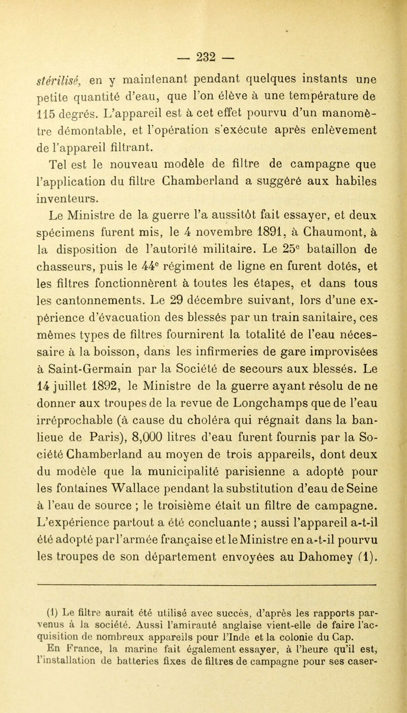 stérilisé, en y maintenant pendant quelques instants une petite quantité d'eau, que l'on élève à une température de 115 degrés. L'appareil est à cet effet pourvu d'un manomè- tre démontable, et l'opération s'exécute après enlèvement de l'appareil filtrant. Tel est le nouveau modèle de filtre de campagne que l'application du filtre Chamberland a suggéré aux habiles inventeurs. Le Ministre de la guerre l'a aussitôt fait essayer, et deux spécimens furent mis, le 4 novembre 1891, à Chaumont, à la disposition de l'autorité militaire. Le 25° bataillon de chasseurs, puis le 44e régiment de ligne en furent dotés, et les filtres fonctionnèrent à toutes les étapes, et dans tous les cantonnements. Le 29 décembre suivant, lors d'une ex- périence d'évacuation des blessés par un train sanitaire, ces mêmes types de filtres fournirent la totalité de l'eau néces- saire à la boisson, dans les infirmeries de gare improvisées à Saint-Germain par la Société de secours aux blessés. Le 14 juillet 1892, le Ministre de la guerre ayant résolu de ne donner aux troupes de la revue de Longchamps que de l'eau irréprochable (à cause du choléra qui régnait dans la ban- lieue de Paris), 8,000 litres d'eau furent fournis par la So- ciété Chamberland au moyen de trois appareils, dont deux du modèle que la municipalité parisienne a adopté pour les fontaines Wallace pendant la substitution d'eau de Seine à l'eau de source ; le troisième était un filtre de campagne. L'expérience partout a été concluante ; aussi l'appareil a-t-il été adopté par l'armée française et le Ministre en a-t-il pourvu les troupes de son département envoyées au Dahomey (1). (I) Le filtre aurait été utilisé avec succès, d'après les rapports par- venus à la société. Aussi l'amirauté anglaise vient-elle de faire l'ac- quisition de nombreux appareils pour l'Inde et la colonie du Cap. En France, la marine fait également essayer, à l'heure qu'il est, l'installation de batteries fixes de filtres de campagne pour ses caser-