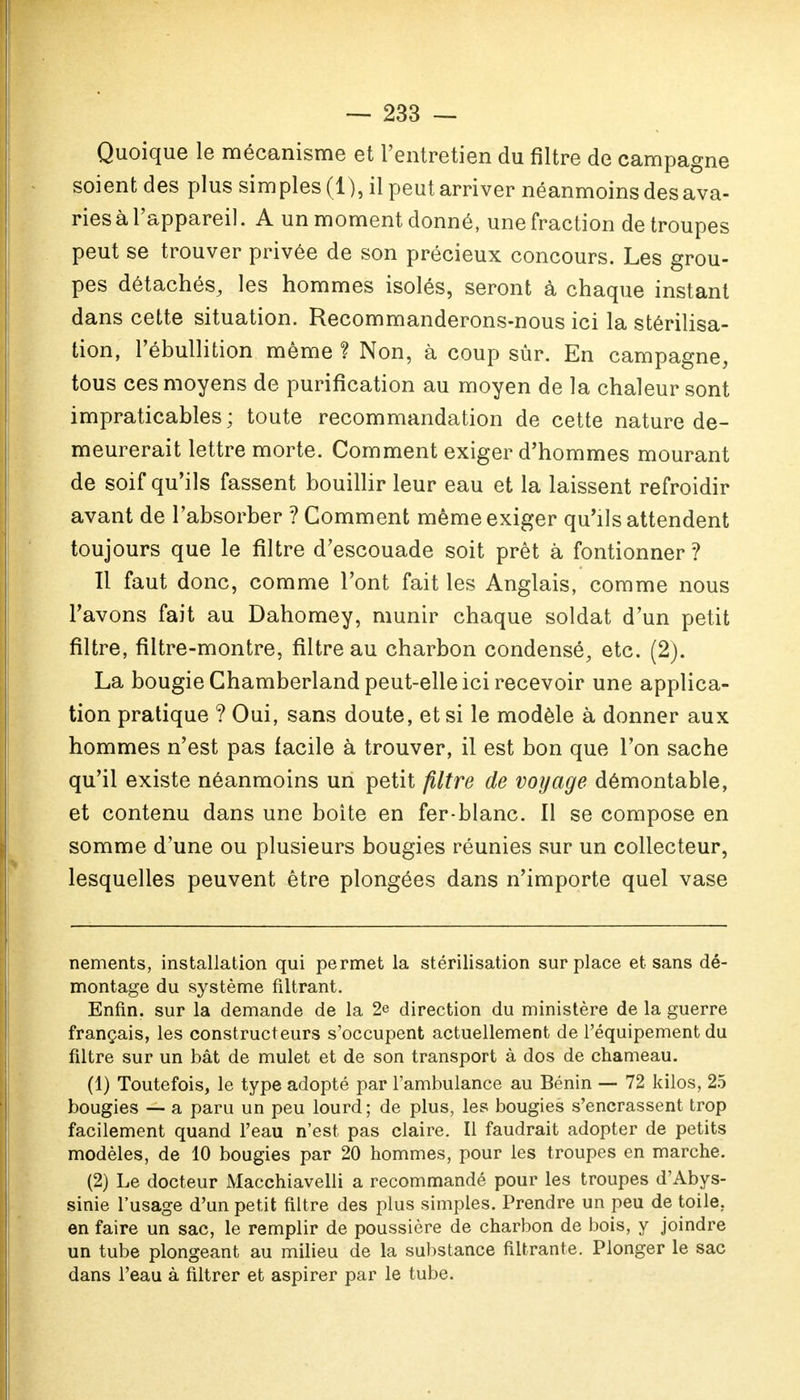 Quoique le mécanisme et l'entretien du filtre de campagne soient des plus simples (1), il peut arriver néanmoins des ava- ries à l'appareil. A un moment donné, une fraction de troupes peut se trouver privée de son précieux concours. Les grou- pes détachés, les hommes isolés, seront à chaque instant dans cette situation. Recommanderons-nous ici la stérilisa- tion, l'ébullition même ? Non, à coup sûr. En campagne, tous ces moyens de purification au moyen de la chaleur sont impraticables; toute recommandation de cette nature de- meurerait lettre morte. Comment exiger d'hommes mourant de soif qu'ils fassent bouillir leur eau et la laissent refroidir avant de l'absorber ? Comment même exiger qu'ils attendent toujours que le filtre d'escouade soit prêt à fontionner ? Il faut donc, comme l'ont fait les Anglais, comme nous l'avons fait au Dahomey, munir chaque soldat d'un petit filtre, filtre-montre, filtre au charbon condensé, etc. (2). La bougie Chamberland peut-elle ici recevoir une applica- tion pratique ? Oui, sans doute, et si le modèle à donner aux hommes n'est pas facile à trouver, il est bon que l'on sache qu'il existe néanmoins un petit filtre de voyage démontable, et contenu dans une boîte en fer-blanc. Il se compose en somme d'une ou plusieurs bougies réunies sur un collecteur, lesquelles peuvent être plongées dans n'importe quel vase nements, installation qui permet la stérilisation surplace et sans dé- montage du système filtrant. Enfin, sur la demande de la 2e direction du ministère de la guerre français, les constructeurs s'occupent actuellement de l'équipement du filtre sur un bât de mulet et de son transport à dos de chameau. (1) Toutefois, le type adopté par l'ambulance au Bénin — 72 kilos, 25 bougies — a paru un peu lourd; de plus, les bougies s'encrassent trop facilement quand l'eau n'est pas claire. Il faudrait adopter de petits modèles, de 10 bougies par 20 hommes, pour les troupes en marche. (2) Le docteur Macchiavelli a recommandé pour les troupes d'Abys- sinie l'usage d'un petit filtre des plus simples. Prendre un peu de toile, en faire un sac, le remplir de poussière de charbon de bois, y joindre un tube plongeant au milieu de la substance filtrante. Plonger le sac dans l'eau à filtrer et aspirer par le tube.