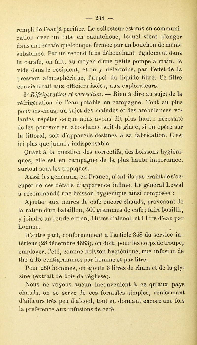 rempli de l'eai/à purifier. Le collecteur est mis en communi- cation avec un tube en caoutchouc, lequel vient plonger dans une carafe quelconque fermée par un bouchon de même substance. Par un second tube débouchant également dans la carafe, on fait, au moyen d'une petite pompe à main, le vide dans le récipient, et on y détermine, par l'effet de la pression atmosphérique, l'appel du liquide filtré. Ce filtre conviendrait aux officiers isolés, aux explorateurs. 3° Réfrigération et correction. — Rien à dire au sujet de la réfrigération de l'eau potable en campagne. Tout au plus pouvons-nous, au sujet des malades et des ambulances vo- lantes, répéter ce que nous avons dit plus haut : nécessité de les pourvoir en abondance soit de glace, si on opère sur le littoral, soit d'appareils destinés à sa fabrication. C'est ici plus que jamais indispensable. Quant à la question des correctifs, des boissons hygiéni- ques, elle est en campagne de la plus haute importance, surtout sous les tropiques. Aussi les généraux, en France, n'ont-ils pas craint de s'oc- cuper de ces détails d'apparence infime. Le général Lewal a recommandé une boisson hygiénique ainsi composée : Ajouter aux marcs de café encore chauds, provenant de la ration d'un bataillon, 400 grammes de café; faire bouillir, y joindre un peu de citron, 3 litres d'alcool, et 1 litre d'eau par homme. D'autre part, conformément à l'article 358 du service in- térieur (28 décembre 1883), on doit, pour les corps de troupe, employer, l'été, comme boisson hygiénique, une infusion de thé à 15 centigrammes par homme et par litre. Pour 250 hommes, on ajoute 3 litres de rhum et de lagly- zine (extrait de bois de réglisse). Nous ne voyons aucun inconvénient à ce qu'aux pays chauds, on se serve de ces formules simples, renfermant d'ailleurs très peu d'alcool, tout en donnant encore une fois la préférence aux infusions de café.