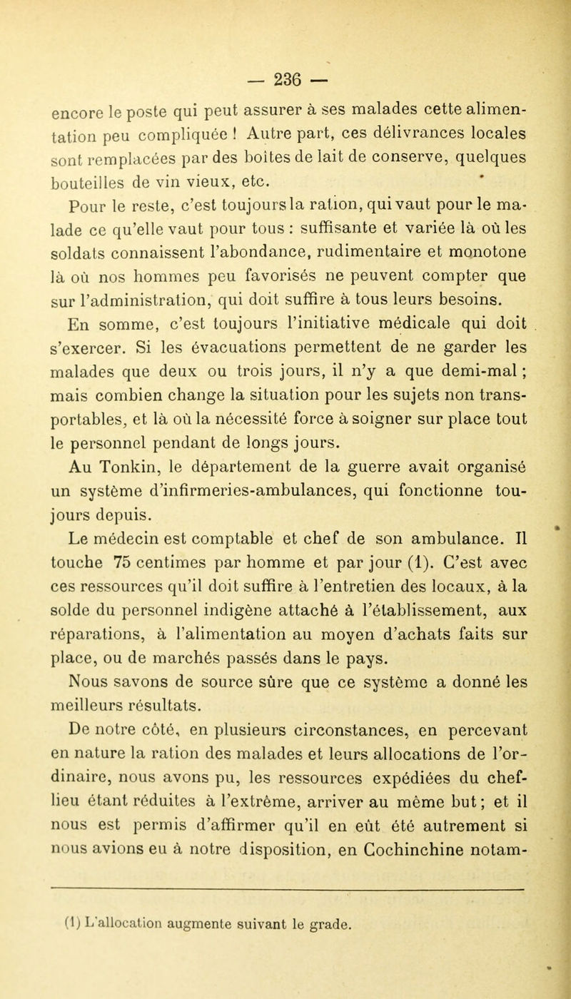 encore le poste qui peut assurer à ses malades cette alimen- tation peu compliquée ! Autre part, ces délivrances locales sont remplacées par des boites de lait de conserve, quelques bouteilles de vin vieux, etc. Pour le reste, c'est toujours la ration, qui vaut pour le ma- lade ce qu'elle vaut pour tous : suffisante et variée là où les soldats connaissent l'abondance, rudimentaire et monotone là où nos hommes peu favorisés ne peuvent compter que sur l'administration, qui doit suffire à tous leurs besoins. En somme, c'est toujours l'initiative médicale qui doit s'exercer. Si les évacuations permettent de ne garder les malades que deux ou trois jours, il n'y a que demi-mal ; mais combien change la situation pour les sujets non trans- portables, et là où la nécessité force à soigner sur place tout le personnel pendant de longs jours. Au Tonkin, le département de la guerre avait organisé un système d'infirmeries-ambulances, qui fonctionne tou- jours depuis. Le médecin est comptable et chef de son ambulance. Il touche 75 centimes par homme et par jour (1). C'est avec ces ressources qu'il doit suffire à l'entretien des locaux, à la solde du personnel indigène attaché à l'établissement, aux réparations, à l'alimentation au moyen d'achats faits sur place, ou de marchés passés dans le pays. Nous savons de source sûre que ce système a donné les meilleurs résultats. De notre côté, en plusieurs circonstances, en percevant en nature la ration des malades et leurs allocations de l'or- dinaire, nous avons pu, les ressources expédiées du chef- lieu étant réduites à l'extrême, arriver au même but ; et il nous est permis d'affirmer qu'il en eût été autrement si nous avions eu à notre disposition, en Gochinchine notam- (1) L'allocation augmente suivant le grade.