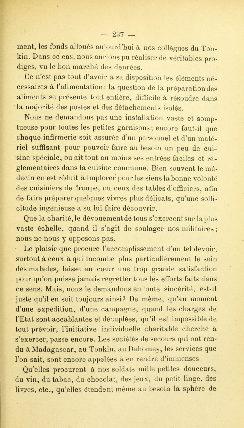 ment, les fonds alloués aujourd'hui à nos collègues du Ton- kin. Dans ce cas, nous aurions pu réaliser de véritables pro- diges, vu le bon marché des denrées. Ce n'est pas tout d'avoir à sa disposition les éléments né- cessaires à l'alimentation: la question de la préparation des aliments se présente tout entière, difficile à résoudre dans la majorité des postes et des détachements isolés. Nous ne demandons pas une installation vaste et somp- tueuse pour toutes les petites garnisons ; encore faut-il que chaque infirmerie soit assurée d'un personnel et d'un maté- riel suffisant pour pouvoir faire au besoin un peu de cui- sine spéciale, ou ait tout au moins ses entrées faciles et ré- glementaires dans la cuisine commune. Bien souvent le mé- decin en est réduit à implorer pour les siens la bonne volonté des cuisiniers de troupe, ou ceux des tables d'officiers, afin de faire préparer quelques vivres plus délicats, qu'une solli- citude ingénieuse a su lui faire découvrir. Que la charité,le dévouementde tous s'exercentsur laplus vaste échelle, quand il s'agit de soulager nos militaires; nous ne nous y opposons pas. Le plaisir que procure l'accomplissement d'un tel devoir, surtout à ceux à qui incombe plus particulièrement le soin des malades^ laisse au cœur une trop grande satisfaction pour qu'on puisse jamais regretter tous les efforts faits dans ce sens. Mais, nous le demandons en toute sincérité, est-il juste qu'il en soit toujours ainsi? De même, qu'au moment d'une expédition, d'une campagne, quand les charges de l'Etat sont accablantes et décuplées, qu'il est impossible de tout prévoir, l'initiative individuelle charitable cherche à s'exercer, passe encore. Les sociétés de secours qui ont ren- du à Madagascar, au Tonkin, au Dahomey, les services que l'on sait, sont encore appelées à en rendre d'immenses. Qu'elles procurent à nos soldats mille petites douceurs, du vin, du tabac, du chocolat, des jeux, du petit linge, des livres, etc., qu'elles étendent même au besoin la sphère de