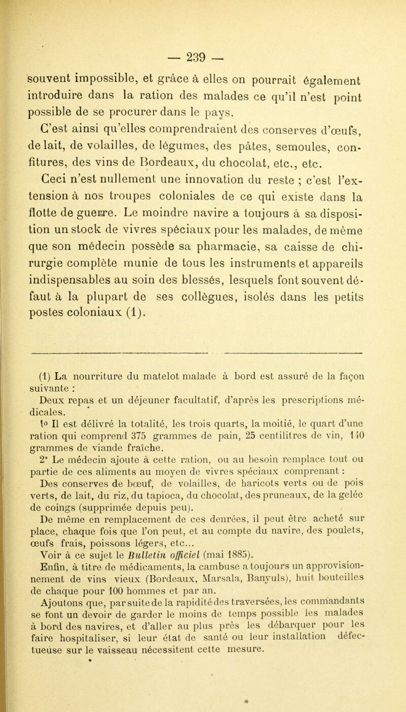 souvent impossible, et grâce à elles on pourrait également introduire dans la ration des malades ce qu'il n'est point possible de se procurer dans le pays. C'est ainsi qu'elles comprendraient des conserves d'œufs, de lait, de volailles, de légumes, des pâtes, semoules, con- fitures, des vins de Bordeaux, du chocolat, etc., etc. Ceci n'est nullement une innovation du reste ; c'est l'ex- tension à nos troupes coloniales de ce qui existe dans la flotte de guerre. Le moindre navire a toujours à sa disposi- tion un stock de vivres spéciaux pour les malades, de même que son médecin possède sa pharmacie, sa caisse de chi- rurgie complète munie de tous les instruments et appareils indispensables au soin des blessés, lesquels font souvent dé- faut à la plupart de ses collègues, isolés dans les petits postes coloniaux (1). (1) La nourriture du matelot malade à bord est assuré de la façon suivante : Deux repas et un déjeuner facultatif, d'après les prescriptions mé- dicales. 1° Il est délivré la totalité, les trois quarts, la moitié, le quart d'une ration qui comprend 375 grammes de pain, 25 centilitres de vin, MO grammes de viande fraîche. 2° Le médecin ajoute à cette ration, ou au besoin remplace tout ou partie de ces aliments au moyen de vivres spéciaux comprenant : Des conserves de bœuf, de volailles, de haricots verts ou de pois verts, de lait, du riz, du tapioca, du chocolat, des pruneaux, de la gelée de coings (supprimée depuis peu). De même en remplacement de ces denrées, il peut être acheté sur place, chaque fois que l'on peut, et au compte du navire, des poulets, œufs frais, poissons légers, etc. Voir à ce sujet le Bulletin officiel (mai 1885). Enfin, à titre de médicaments, la cambuse a toujours un approvision- nement de vins vieux (Bordeaux, Marsala, Banyuls), huit bouteilles de chaque pour 100 hommes et par an. Ajoutons que, par suite de la rapidité des traversées, les commandants se font un devoir de garder le moins de temps possible les malades à bord des navires, et d'aller au plus près les débarquer pour les faire hospitaliser, si leur état de santé ou leur installation défec- tueuse sur le vaisseau nécessitent cette mesure.