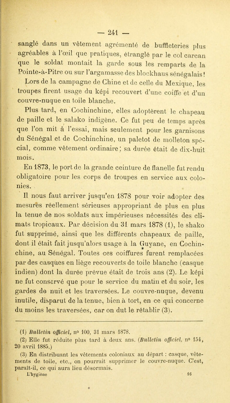 sanglé dans un vêtement agrémenté de buffleteries plus agréables à l'œil que pratiques, étranglé par le col carcan que le soldat montait la garde sous les remparts de la Pointe-à-Pitre ou sur l'argamasse des blockhaus sénégalais ! Lors de la campagne de Chine et de celle du Mexique, les troupes firent usage du képi recouvert d'une coiffe et d'un couvre-nuque en toile blanche. Plus tard, en Cochinchine, elles adoptèrent le chapeau de paille et le salako indigène. Ce fut peu de temps après que l'on mit à l'essai, mais seulement pour les garnisons du Sénégal et de Cochinchine, un paletot de molleton spé- cial, comme vêtement ordinaire; sa durée était de dix-huit mois. En 1873, le port de la grande ceinture de flanelle fut rendu obligatoire pour les corps de troupes en service aux colo- nies. Il nous faut arriver jusqu'en 1878 pour voir adopter des mesures réellement sérieuses appropriant de plus en plus la tenue de nos soldats aux impérieuses nécessités des cli- mats tropicaux. Par décision du 31 mars 1878 (1), le shako fut supprimé, ainsi que les différents chapeaux de paille, dont il était fait jusqu'alors usage à la Guyane, en Cochin- chine, au Sénégal. Toutes ces coiffures furent remplacées par des casques en liège recouverts de toile blanche (casque indien) dont la durée prévue était de trois ans (2). Le képi ne fut conservé que pour le service du matin et du soir, les gardes de nuit et les traversées. Le couvre-nuque, devenu inutile, disparut de la tenue, bien à tort, en ce qui concerne du moins les traversées, car on dut le rétablir (3). (1) Bulletin officiel, n« 100, 31 mars 1878. (2) Elle fut réduite plus tard à deux ans. (Bulletin officiel, n° 154, 20 avril 1885.) (3) En distribuant les vêtements coloniaux au départ : casque, vête- ments de toile, etc., on pourrait supprimer le couvre-nuque. C'est, paraît-il, ce qui aura lieu désormais. L'hygiène 16