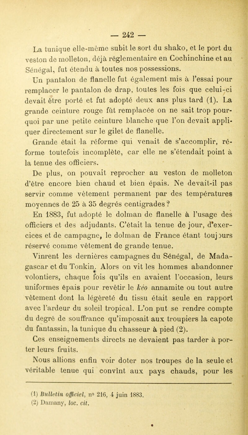 La tunique elle-même subit le sort du shako, et le port du veston de molleton, déjà réglementaire en Cochinchine et au Sénégal, fut étendu à toutes nos possessions. Un pantalon de flanelle fut également mis à l'essai pour remplacer le pantalon de drap, toutes les fois que celui-ci devait être porté et fut adopté deux ans plus tard (1). La grande ceinture rouge fût remplacée on ne sait trop pour- quoi par une petite ceinture blanche que l'on devait appli- quer directement sur le gilet de flanelle. Grande était la réforme qui venait de s'accomplir, ré- forme toutefois incomplète, car elle ne s'étendait point à la tenue des officiers. De plus, on pouvait reprocher au veston de molleton d'être encore bien chaud et bien épais. Ne devait-il pas servir comme vêtement permanent par des températures moyennes de 25 à 35 degrés centigrades ? En 1883, fut adopté le dolman de flanelle à l'usage des officiers et des adjudants. C'était la tenue de jour, d'exer- cices et de campagne, le dolman de France étant toujDurs réservé comme vêtement de grande tenue. Vinrent les dernières campagnes du Sénégal, de Mada- gascar et du Tonkin. Alors on vit les hommes abandonner volontiers, chaque fois qu'ils en avaient l'occasion, leurs uniformes épais pour revêtir le kéo annamite ou tout autre vêtement dont la légèreté du tissu était seule en rapport avec l'ardeur du soleil tropical. L'on put se rendre compte du degré de souffrance qu'imposait aux troupiers la capote du fantassin, la tunique du chasseur à pied (2). Ces enseignements directs ne devaient pas tarder à por- ter leurs fruits. Nous allions enfin voir doter nos troupes de la seule et véritable tenue qui convint aux pays chauds, pour les (1) Bulletin officiel, no 216, 4 juin 1883. (2) Daniany, loc. cit.