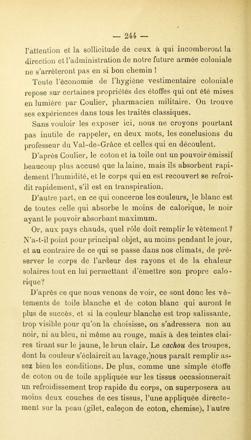 l'attention et la sollicitude de ceux à qui incomberont la direction et l'administration de notre future armée coloniale ne s'arrêteront pas en si bon chemin ! Toute l'économie de l'hygiène vestimentaire coloniale repose sur certaines propriétés des étoffes qui ont été mises en lumière par Coulier, pharmacien militaire. On trouve ses expériences dans tous les traités classiques. Sans vouloir les exposer ici, nous ne croyons pourtant pas inutile de rappeler, en deux mots, les conclusions du professeur du Val-de-Grâce et celles qui en découlent. D'après Coulier, le coton et ia toile ont un pouvoir ômissif beaucoup plus accusé que la laine, mais ils absorbent rapi- dement l'humidité, et le corps qui en est recouvert se refroi- dit rapidement, s'il est en transpiration. D'autre part, en ce qui concerne les couleurs,, le blanc est de toutes celle qui absorbe le moins de calorique, le noir ayant le pouvoir absorbant maximum. Or, aux pays chauds, quel rôle doit remplir le vêtement ? N'a-t-il point pour principal objet, au moins pendant le jour, et au contraire de ce qui se passe dans nos climats, de pré- server le corps de l'ardeur des rayons et de la chaleur solaires tout en lui permettant d'émettre son propre calo- rique? D'après ce que nous venons de voir, ce sont donc les vê- tements de toile blanche et de coton blanc qui auront le plus de succès, et si la couleur blanche est trop salissante, trop visible pour qu'on la choisisse, on s'adressera non au noir, ni au bleu, ni même au rouge, mais à des teintes clai- res tirant sur le jaune, le brun clair. Le cachou des troupes, dont la couleur s'éclaircit au lavage,]nous parait remplir as- sez bien les conditions. De plus, comme une simple étoffé de coton ou de toile appliquée sur les tissus occasionnerait un refroidissement trop rapide du corps, on superposera au moins deux couches de ces tissus, l'une appliquée directe- ment sur la peau (gilet, caleçon de coton, chemise), l'autre