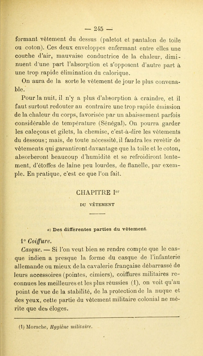 formant vêtement du dessus (paletot et pantalon de toile ou coton). Ces deux enveloppes enfermant entre elles une couche d'air, mauvaise conductrice de la chaleur, dimi- nuent d'une part l'absorption et s'opposent d'autre part à une trop rapide élimination du calorique. On aura de la sorte le vêtement de jour le plus convena- ble. Pour la nuit, il n'y a plus d'absorption à craindre, et il faut surtout redouter au contraire une trop rapide émission de la chaleur du corps, favorisée par un abaissement parfois considérable de température (Sénégal). On pourra garder les caleçons et gilets, la chemise, c'est-à-dire les vêtements du dessous; mais, de toute nécessité,il faudra les revêtir de vêtements qui garantiront davantage que la toile et le coton, absorberont beaucoup d'humidité et se refroidiront lente- ment, d'étoffes de laine peu lourdes, de flanelle, par exem- ple. En pratique, c'est ce que l'on fait. CHAPITRE Ior DU VÊTEMENT a) Des différentes parties du vêtement. 1° Coiffure. Casque. — Si l'on veut bien se rendre compte que le cas- que indien a presque la forme du casque de l'infanterie allemande ou mieux delà cavalerie française débarrassé de leurs accessoires (pointes, cimiers), coiffures militaires re- connues les meilleures et les plus réussies (1), on voit qu'au point de vue de la stabilité, de la protection de la nuque et des yeux, cette partie du vêtement militaire colonial ne mé- rite que dea éloges. (1) Morache, Hygiène militaire.