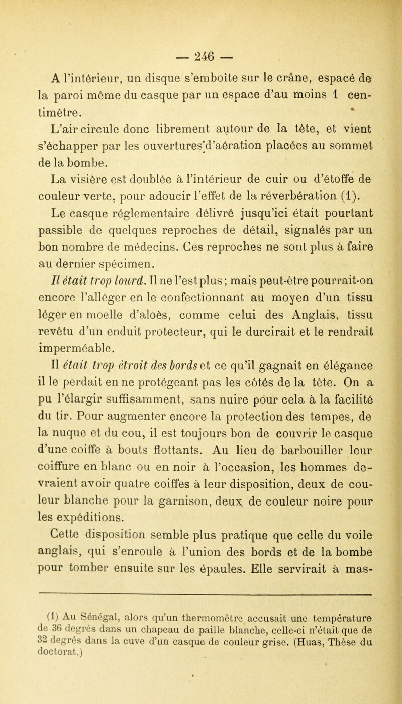 A l'intérieur, un disque s'emboîte sur le crâne, espacé de la paroi même du casque par un espace d'au moins 1 cen- timètre. L'air circule donc librement autour de la tête, et vient s'échapper par les ouverturesd'aération placées au sommet de la bombe. La visière est doublée à l'intérieur de cuir ou d'étoffe de couleur verte, pour adoucir l'effet de la réverbération (1). Le casque réglementaire délivré jusqu'ici était pourtant passible de quelques reproches de détail, signalés par un bon nombre de médecins. Ces reproches ne sont plus à faire au dernier spécimen. Il était trop lourd. Il ne l'est plus ; mais peut-être pourrait-on encore l'alléger en le confectionnant au moyen d'un tissu léger en moelle d'aloès, comme celui des Anglais, tissu revêtu d'un enduit protecteur, qui le durcirait et le rendrait imperméable. Il était trop étroit des bords et ce qu'il gagnait en élégance il le perdait en ne protégeant pas les côtés de la tète. On a pu l'élargir suffisamment, sans nuire pour cela à la facilité du tir. Pour augmenter encore la protection des tempes, de la nuque et du cou, il est toujours bon de couvrir le casque d'une coiffe à bouts flottants. Au lieu de barbouiller leur coiffure en blanc ou en noir à l'occasion, les hommes de- vraient avoir quatre coiffes à leur disposition, deux de cou- leur blanche pour la garnison, deux de couleur noire pour les expéditions. Cette disposition semble plus pratique que celle du voile anglais, qui s'enroule à l'union des bords et de la bombe pour tomber ensuite sur les épaules. Elle servirait à mas- (1) Au Sénégal, alors qu'un thermomètre accusait une température de 36 degrés dans un chapeau de paille blanche, celle-ci n'était que de 32 degrés dans la cuve d'un casque de couleur grise. (Huas, Thèse du doctorat.)