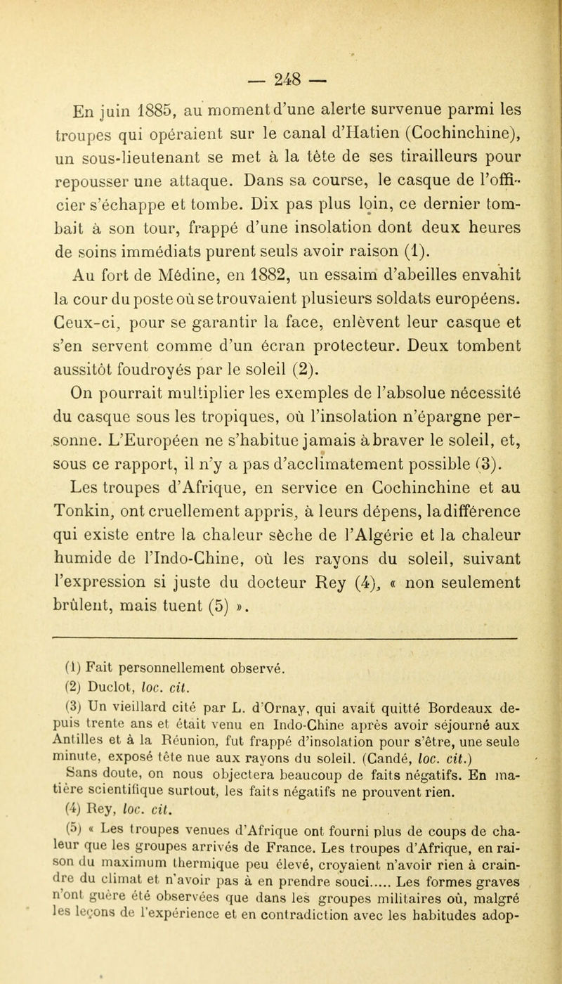 En juin 1885, au moment d'une alerte survenue parmi les troupes qui opéraient sur le canal d'Hatien (Gochinchine), un sous-lieutenant se met à la tête de ses tirailleurs pour repousser une attaque. Dans sa course, le casque de l'offi- cier s'échappe et tombe. Dix pas plus loin, ce dernier tom- bait à son tour, frappé d'une insolation dont deux heures de soins immédiats purent seuls avoir raison (1). Au fort de Médine, en 1882, un essaim d'abeilles envahit la cour du poste où se trouvaient plusieurs soldats européens. Ceux-ci, pour se garantir la face, enlèvent leur casque et s'en servent comme d'un écran protecteur. Deux tombent aussitôt foudroyés par le soleil (2). On pourrait multiplier les exemples de l'absolue nécessité du casque sous les tropiques, où l'insolation n'épargne per- sonne. L'Européen ne s'habitue jamais à braver le soleil, et, sous ce rapport, il n'y a pas d'acclimatement possible (3). Les troupes d'Afrique, en service en Gochinchine et au Tonkin, ont cruellement appris, à leurs dépens, ladifférence qui existe entre la chaleur sèche de l'Algérie et la chaleur humide de l'Indo-Chine, où les rayons du soleil, suivant l'expression si juste du docteur Rey (4), « non seulement brûlent, mais tuent (5) ». (1) Fait personnellement observé. (2) Duclot, loc. cit. (3) Un vieillard cité par L. d'Ornay, qui avait quitté Bordeaux de- puis trente ans et était venu en Indo-Chine après avoir séjourné aux Antilles et à la Réunion, fut frappé d'insolation pour s'être, une seule minute, exposé tête nue aux rayons du soleil. (Candé, loc. cit.) Sans doute, on nous objectera beaucoup de faits négatifs. En ma- tière scientifique surtout, les faits négatifs ne prouvent rien. (4) Rey, loc. cit. (5) « Les troupes venues d'Afrique ont fourni plus de coups de cha- leur que les groupes arrivés de France. Les troupes d'Afrique, en rai- son du maximum thermique peu élevé, croyaient n'avoir rien à crain- dre du climat et n'avoir pas à en prendre souci Les formes graves n'ont guère été observées que dans les groupes militaires où, malgré les leçons de l'expérience et en contradiction avec les habitudes adop-