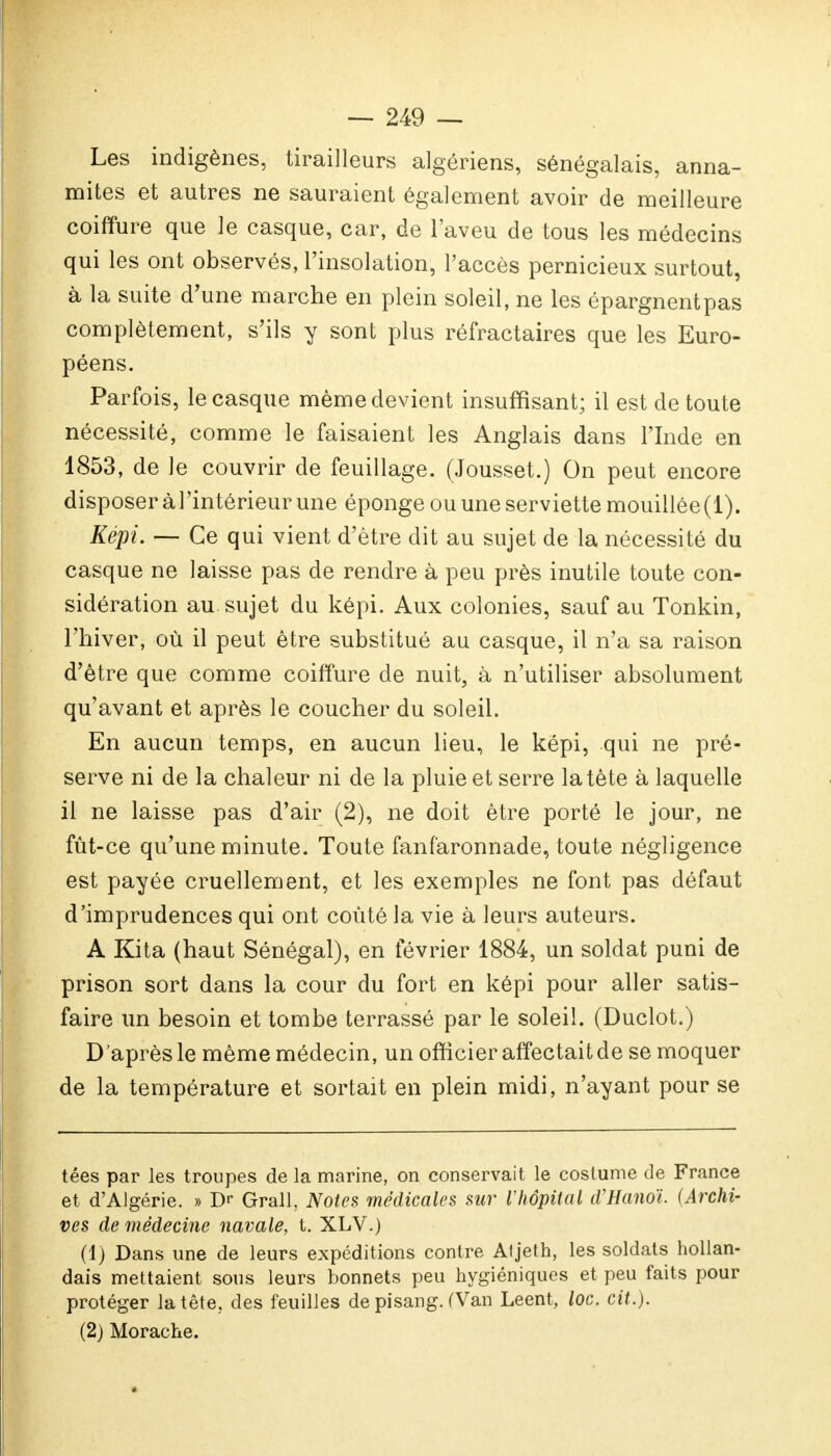 Les indigènes, tirailleurs algériens, sénégalais, anna- mites et autres ne sauraient également avoir de meilleure coiffure que le casque, car, de l'aveu de tous les médecins qui les ont observés, l'insolation, l'accès pernicieux surtout, à la suite d'une marche en plein soleil, ne les épargnentpas complètement, s'ils y sont plus réfractaires que les Euro- péens. Parfois, le casque même devient insuffisant; il est de toute nécessité, comme le faisaient les Anglais dans l'Inde en 1853, de le couvrir de feuillage. (Jousset.) On peut encore disposer àl'intérieur une éponge ou une serviette mouillée(1). Képi. — Ce qui vient d'être dit au sujet de la nécessité du casque ne laisse pas de rendre à peu près inutile toute con- sidération au sujet du képi. Aux colonies, sauf au Tonkin, l'hiver, où il peut être substitué au casque, il n'a sa raison d'être que comme coiffure de nuit, à n'utiliser absolument qu'avant et après le coucher du soleil. En aucun temps, en aucun lieu, le képi, qui ne pré- serve ni de la chaleur ni de la pluie et serre la tète à laquelle il ne laisse pas d'air (2), ne doit être porté le jour, ne fût-ce qu'une minute. Toute fanfaronnade, toute négligence est payée cruellement, et les exemples ne font pas défaut d'imprudences qui ont coûté la vie à leurs auteurs. A Kita (haut Sénégal), en février 1884, un soldat puni de prison sort dans la cour du fort en képi pour aller satis- faire un besoin et tombe terrassé par le soleil. (Duclot.) D'après le même médecin, un officier affectait de se moquer de la température et sortait en plein midi, n'ayant pour se tées par les troupes de la marine, on conservait le costume de France et d'Algérie. » Dr Grall, Notes médicales sur l'hôpital d'Hanoï. (Archi- ves de médecine navale, t. XLV.) (1) Dans une de leurs expéditions contre Aljeth, les soldats hollan- dais mettaient sous leurs bonnets peu hygiéniques et peu faits pour protéger la tête, des feuilles de pisang. (Van Leent, loc. cit.). (2) Morache.