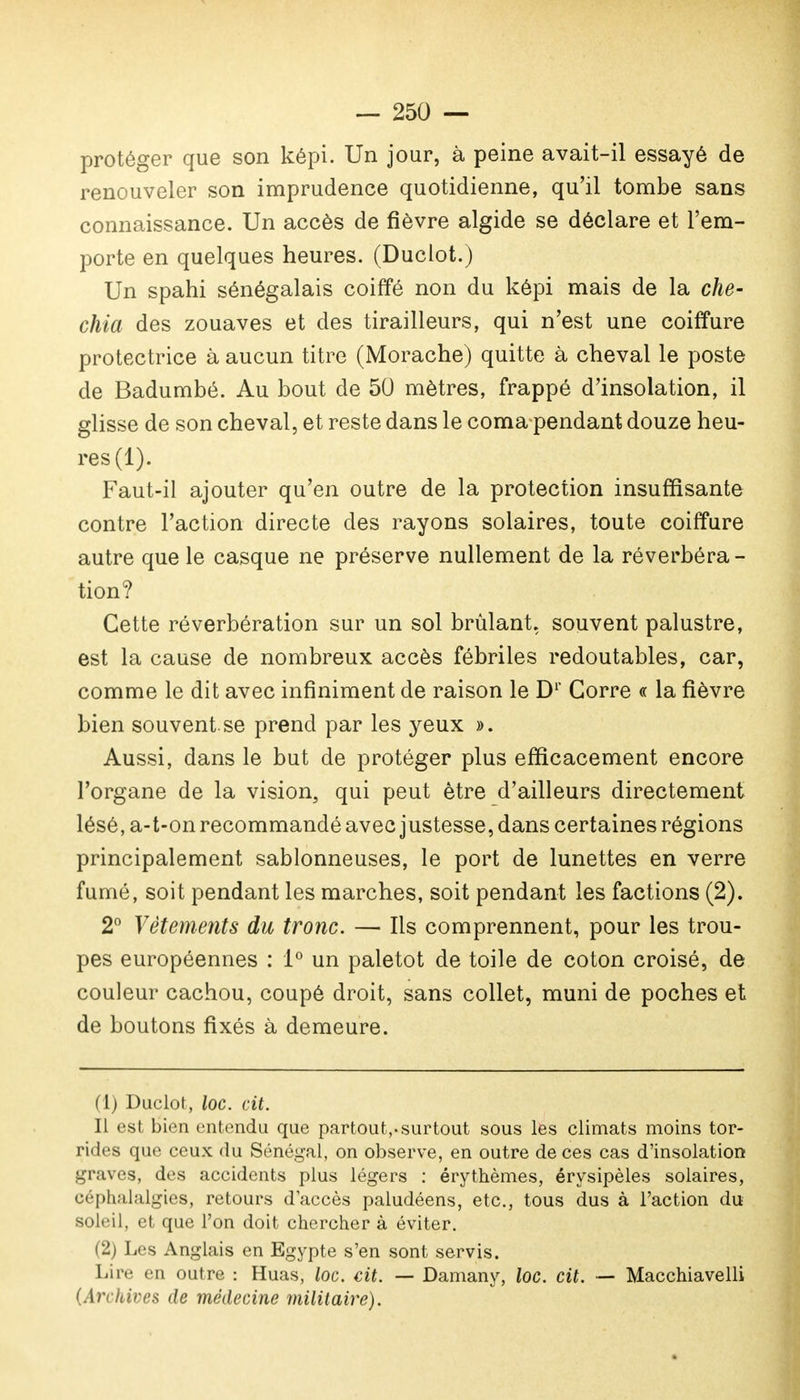 protéger que son képi. Un jour, à peine avait-il essayé de renouveler son imprudence quotidienne, qu'il tombe sans connaissance. Un accès de fièvre algide se déclare et l'em- porte en quelques heures. (Duclot.) Un spahi sénégalais coiffé non du képi mais de la ché- chia des zouaves et des tirailleurs, qui n'est une coiffure protectrice à aucun titre (Morache) quitte à cheval le poste de Badumbé. Au bout de 50 mètres, frappé d'insolation, il glisse de son cheval, et reste dans le coma pendant douze heu- res (1). Faut-il ajouter qu'en outre de la protection insuffisante contre l'action directe des rayons solaires, toute coiffure autre que le casque ne préserve nullement de la réverbéra - tion? Cette réverbération sur un sol brûlant, souvent palustre, est la cause de nombreux accès fébriles redoutables, car, comme le dit avec infiniment de raison le Dr Gorre « la fièvre bien souvent.se prend par les yeux ». Aussi, dans le but de protéger plus efficacement encore l'organe de la vision, qui peut être d'ailleurs directement lésé, a-t-on recommandé avec justesse, dans certaines régions principalement sablonneuses, le port de lunettes en verre fumé, soit pendant les marches, soit pendant les factions (2). 2° Vêtements du tronc. — Ils comprennent, pour les trou- pes européennes : 1° un paletot de toile de coton croisé, de couleur cachou, coupé droit, sans collet, muni de poches et de boutons fixés à demeure. (1) Duclot, loc. cit. Il est bien entendu que partout,-surtout sous les climats moins tor- rides que ceux du Sénégal, on observe, en outre de ces cas d'insolation graves, des accidents plus légers : érythèmes, érysipèles solaires, céphalalgies, retours d'accès paludéens, etc., tous dus à l'action du soleil, et que l'on doit chercher à éviter. (2) Les Anglais en Egypte s'en sont servis. Lire en outre : Huas, loc. cit. — Damany, loc. cit. ■— Macchiavelli (Archives de médecine militaire).