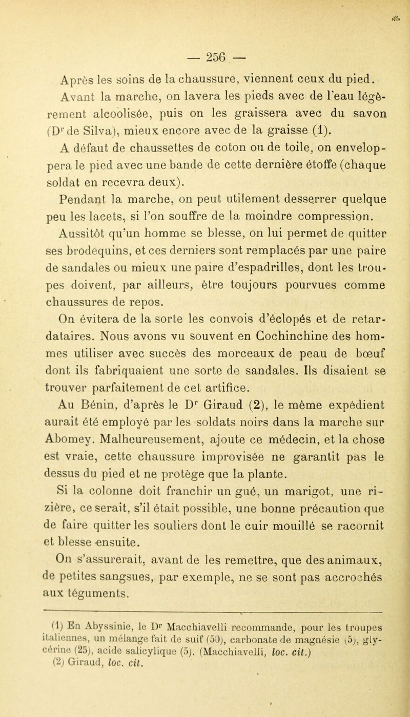 Après les soins de la chaussure, viennent ceux du pied. Avant la marche, on lavera les pieds avec de leau légè- rement alcoolisée, puis on les graissera avec du savon (Dr de Silva), mieux encore avec de la graisse (1). A défaut de chaussettes de coton ou de toile, on envelop- pera le pied avec une bande de cette dernière étoffe (chaque soldat en recevra deux). Pendant la marche, on peut utilement desserrer quelque peu les lacets, si l'on souffre de la moindre compression. Aussitôt qu'un homme se blesse, on lui permet de quitter ses brodequins, et ces derniers sont remplacés par une paire de sandales ou mieux une paire d'espadrilles, dont les trou- pes doivent, par ailleurs, être toujours pourvues comme chaussures de repos. On évitera de la sorte les convois d'éclopés et de retar- dataires. Nous avons vu souvent en Gochinchine des hom- mes utiliser avec succès des morceaux de peau de bœuf dont ils fabriquaient une sorte de sandales. Ils disaient se trouver parfaitement de cet artifice. Au Bénin, d'après le D1' Giraud (2), le même expédient aurait été employé par les soldats noirs dans la marche sur Abomey. Malheureusement, ajoute ce médecin, et la chose est vraie, cette chaussure improvisée ne garantit pas le dessus du pied et ne protège que la plante. Si la colonne doit franchir un gué, un marigot, une ri- zière, ce serait, s'il était possible, une bonne précaution que de faire quitter les souliers dont le cuir mouillé se racornit et blesse ensuite. On s'assurerait, avant de les remettre, que des animaux, de petites sangsues, par exemple, ne se sont pas accrochés aux téguments. (1) En Abyssinie, le l)r Macchiavelli recommande, pour les troupes italiennes, un mélange fait de suif (50;, carbonate de magnésie (5), gly- cérine (25;, acide salicylique (5). (Macchiavelli, loc. cit.)