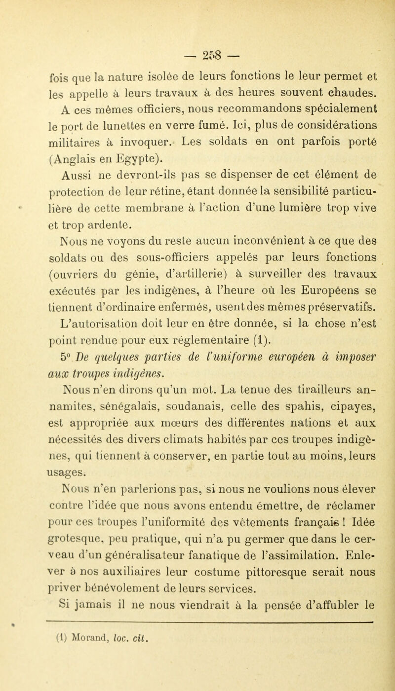 fois que la nature isolée de leurs fonctions le leur permet et les appelle à leurs travaux à des heures souvent chaudes. A ces mêmes officiers, nous recommandons spécialement le port de lunettes en verre fumé. Ici, plus de considérations militaires à invoquer. Les soldats en ont parfois porté (Anglais en Egypte). Aussi ne devront-ils pas se dispenser de cet élément de protection de leur rétine, étant donnée la sensibilité particu- lière de cette membrane à l'action d'une lumière trop vive et trop ardente. Nous ne voyons du reste aucun inconvénient à ce que des soldats ou des sous-officiers appelés par leurs fonctions (ouvriers du génie, d'artillerie) à surveiller des travaux exécutés par les indigènes, à l'heure où les Européens se tiennent d'ordinaire enfermés, usent des mêmes préservatifs. L'autorisation doit leur en être donnée, si la chose n'est point rendue pour eux réglementaire (1). 5° De quelques parties de l'uniforme européen à imposer aux troupes indigènes. Nous n'en dirons qu'un mot. La tenue des tirailleurs an- namites, sénégalais, soudanais, celle des spahis, cipayes, est appropriée aux mœurs des différentes nations et aux nécessités des divers climats habités par ces troupes indigè- nes, qui tiennent à conserver, en partie tout au moins, leurs usages. Nous n'en parlerions pas, si nous ne voulions nous élever contre l'idée que nous avons entendu émettre, de réclamer pour ces troupes l'uniformité des vêtements français ! Idée grotesque, peu pratique, qui n'a pu germer que dans le cer- veau d'un généralisateur fanatique de l'assimilation. Enle- ver à nos auxiliaires leur costume pittoresque serait nous priver bénévolement de leurs services. Si jamais il ne nous viendrait à la pensée d'affubler le