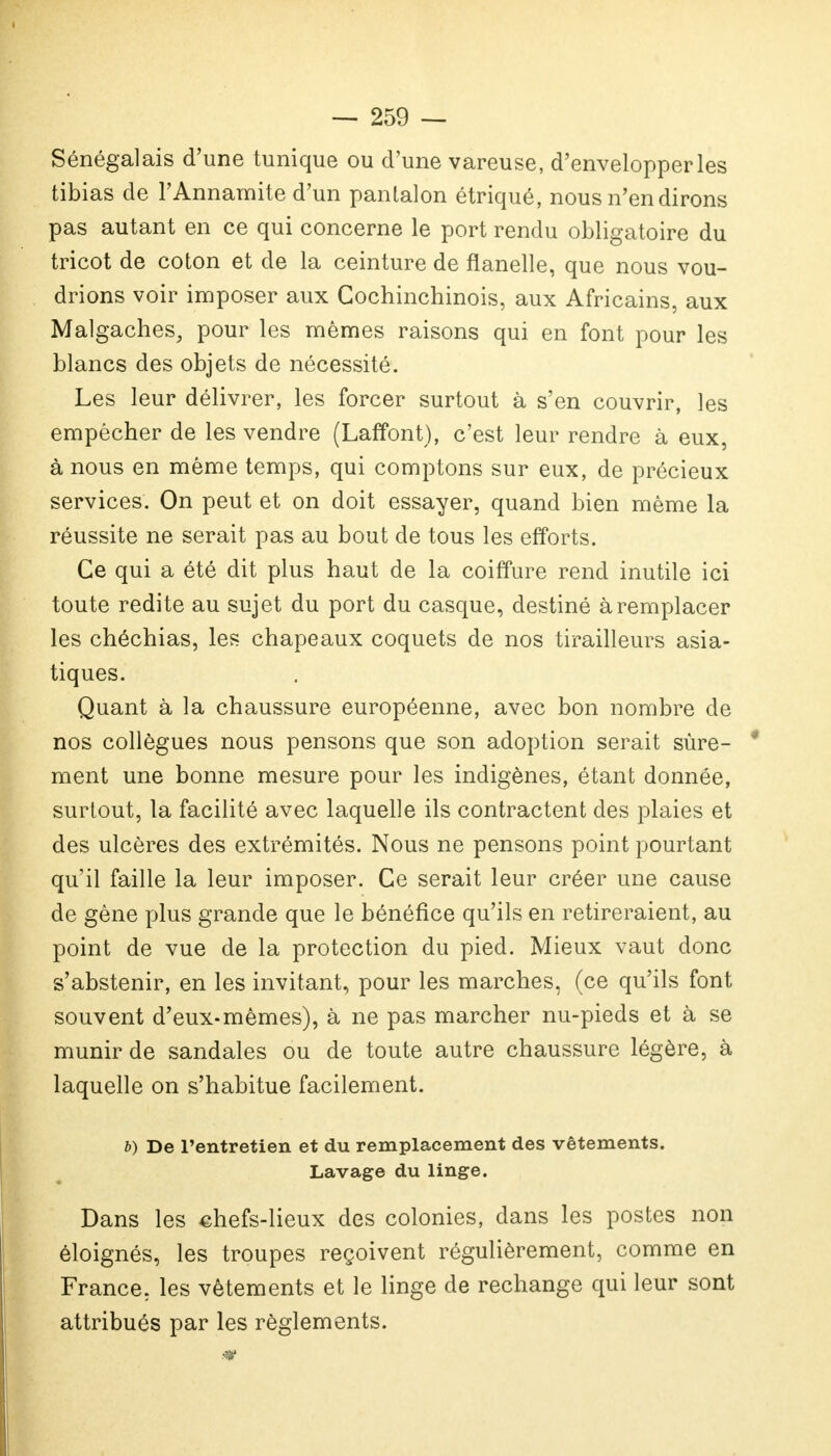 Sénégalais d'une tunique ou d'une vareuse, d'envelopper les tibias de l'Annamite d'un pantalon étriqué, nous n'en dirons pas autant en ce qui concerne le port rendu obligatoire du tricot de coton et de la ceinture de flanelle, que nous vou- drions voir imposer aux Cochinchinois, aux Africains, aux Malgaches, pour les mêmes raisons qui en font pour les blancs des objets de nécessité. Les leur délivrer, les forcer surtout à s'en couvrir, les empêcher de les vendre (Laffont), c'est leur rendre à eux, à nous en même temps, qui comptons sur eux, de précieux services. On peut et on doit essayer, quand bien même la réussite ne serait pas au bout de tous les efforts. Ce qui a été dit plus haut de la coiffure rend inutile ici toute redite au sujet du port du casque, destiné à remplacer les chéchias, les chapeaux coquets de nos tirailleurs asia- tiques. Quant à la chaussure européenne, avec bon nombre de nos collègues nous pensons que son adoption serait sûre- ment une bonne mesure pour les indigènes, étant donnée, surtout, la facilité avec laquelle ils contractent des plaies et des ulcères des extrémités. Nous ne pensons point pourtant qu'il faille la leur imposer. Ce serait leur créer une cause de gène plus grande que le bénéfice qu'ils en retireraient, au point de vue de la protection du pied. Mieux vaut donc s'abstenir, en les invitant, pour les marches, (ce qu'ils font souvent d'eux-mêmes), à ne pas marcher nu-pieds et à se munir de sandales ou de toute autre chaussure légère, à laquelle on s'habitue facilement. b) De l'entretien et du remplacement des vêtements. Lavage du linge. Dans les chefs-lieux des colonies, dans les postes non éloignés, les troupes reçoivent régulièrement, comme en France, les vêtements et le linge de rechange qui leur sont attribués par les règlements.