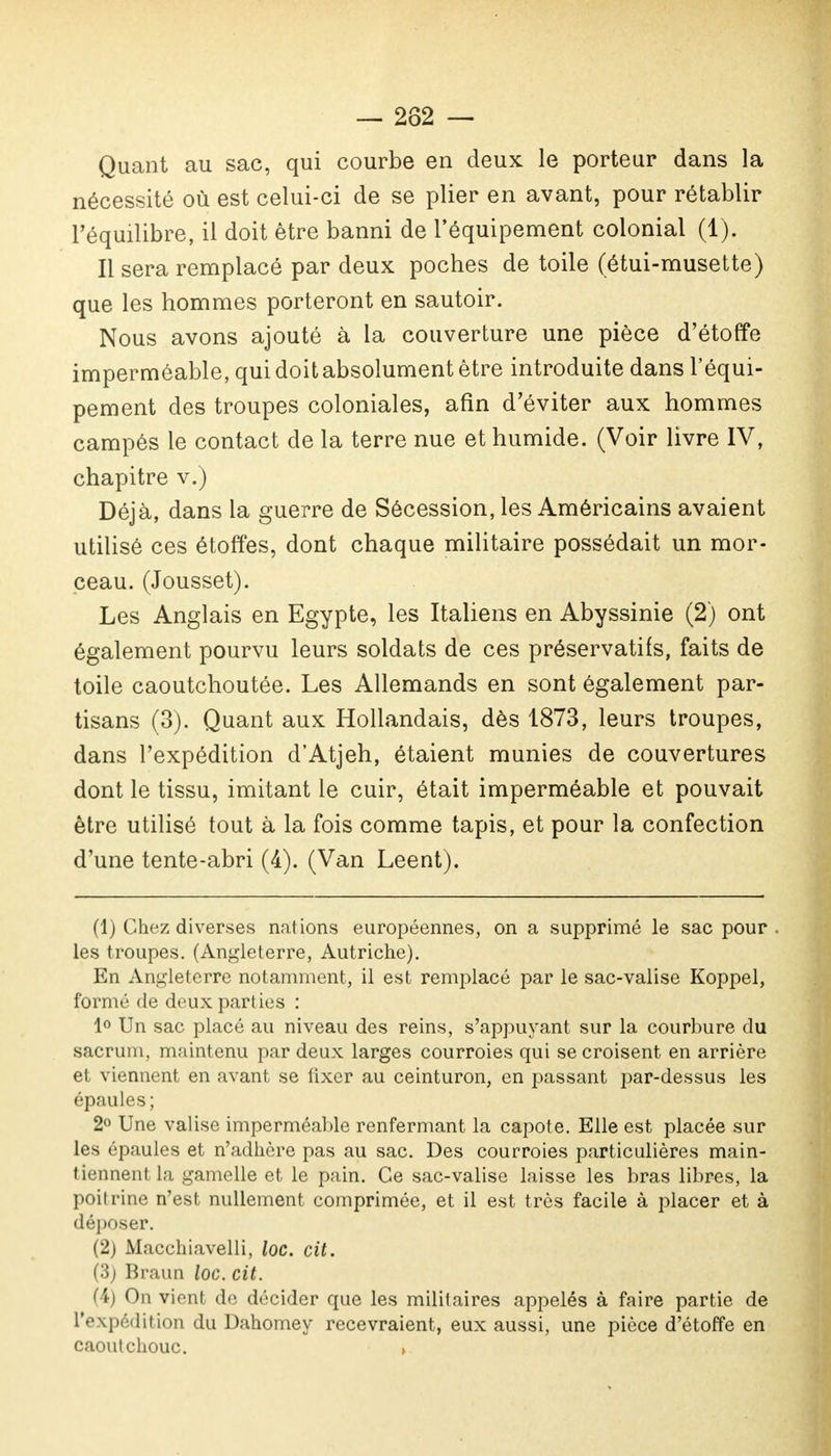 — 282 — Quant au sac, qui courbe en deux le porteur dans la nécessité où est celui-ci de se plier en avant, pour rétablir l'équilibre, il doit être banni de l'équipement colonial (1). Il sera remplacé par deux poches de toile (étui-musette) que les hommes porteront en sautoir. Nous avons ajouté à la couverture une pièce d'étoffe imperméable, qui doit absolument être introduite dans l'équi- pement des troupes coloniales, afin d'éviter aux hommes campés le contact de la terre nue et humide. (Voir livre IV, chapitre v.) Déjà, dans la guerre de Sécession, les Américains avaient utilisé ces étoffes, dont chaque militaire possédait un mor- ceau. (Jousset). Les Anglais en Egypte, les Italiens en Abyssinie (2) ont également pourvu leurs soldats de ces préservatifs, faits de toile caoutchoutée. Les Allemands en sont également par- tisans (3). Quant aux Hollandais, dès 1873, leurs troupes, dans l'expédition d'Atjeh, étaient munies de couvertures dont le tissu, imitant le cuir, était imperméable et pouvait être utilisé tout à la fois comme tapis, et pour la confection d'une tente-abri (4). (Van Leent). (1) Chez diverses nations européennes, on a supprimé le sac pour . les troupes. (Angleterre, Autriche). En Angleterre notamment, il est remplacé par le sac-valise Koppel, formé de deux parties : 1° Un sac placé au niveau des reins, s'appuyant sur la courbure du sacrum, maintenu par deux larges courroies qui se croisent en arrière et viennent en avant se fixer au ceinturon, en passant par-dessus les épaules; 2° Une valise imperméable renfermant la capote. Elle est placée sur les épaules et n'adhère pas au sac. Des courroies particulières main- tiennent la gamelle et le pain. Ce sac-valise laisse les bras libres, la poitrine n'est nullement comprimée, et il est très facile à placer et à déposer. (2) Macchiavelli, loc. cit. (3) Braun loc. cit. (4) On vient de décider que les militaires appelés à faire partie de L'expédition du Dahomey recevraient, eux aussi, une pièce d'étoffe en caoutchouc. »